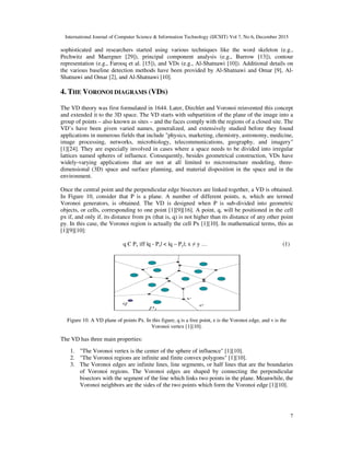 International Journal of Computer Science & Information Technology (IJCSIT) Vol 7, No 6, December 2015
7
sophisticated and researchers started using various techniques like the word skeleton (e.g.,
Pechwitz and Maergner [29]), principal component analysis (e.g., Burrow [13]), contour
representation (e.g., Farooq et al. [15]), and VDs (e.g., Al-Shatnawi [10]). Additional details on
the various baseline detection methods have been provided by Al-Shatnawi and Omar [9], Al-
Shatnawi and Omar [2], and Al-Shatnawi [10].
4. THE VORONOI DIAGRAMS (VDS)
The VD theory was first formulated in 1644. Later, Dirchlet and Voronoi reinvented this concept
and extended it to the 3D space. The VD starts with subpartition of the plane of the image into a
group of points – also known as sites – and the faces comply with the regions of a closed site. The
VD’s have been given varied names, generalized, and extensively studied before they found
applications in numerous fields that include "physics, marketing, chemistry, astronomy, medicine,
image processing, networks, microbiology, telecommunications, geography, and imagery"
[1][24]. They are especially involved in cases where a space needs to be divided into irregular
lattices named spheres of influence. Consequently, besides geometrical construction, VDs have
widely-varying applications that are not at all limited to microstructure modeling, three-
dimensional (3D) space and surface planning, and material disposition in the space and in the
environment.
Once the central point and the perpendicular edge bisectors are linked together, a VD is obtained.
In Figure 10, consider that P is a plane. A number of different points, n, which are termed
Voronoi generators, is obtained. The VD is designed when P is sub-divided into geometric
objects, or cells, corresponding to one point [1][9][16]. A point, q, will be positioned in the cell
px if, and only if, its distance from px (that is, q) is not higher than its distance of any other point
py. In this case, the Voronoi region is actually the cell Px [1][10]. In mathematical terms, this as
[1][9][10]:
q Є Px iff |q - Px| < |q – Py|; x ≠ y … (1)
Figure 10. A VD plane of points Px. In this figure, q is a free point, e is the Voronoi edge, and v is the
Voronoi vertex [1][10].
The VD has three main properties:
1. "The Voronoi vertex is the center of the sphere of influence" [1][10].
2. "The Voronoi regions are infinite and finite convex polygons" [1][10].
3. The Voronoi edges are infinite lines, line segments, or half lines that are the boundaries
of Voronoi regions. The Voronoi edges are shaped by connecting the perpendicular
bisectors with the segment of the line which links two points in the plane. Meanwhile, the
Voronoi neighbors are the sides of the two points which form the Voronoi edge [1][10].
 