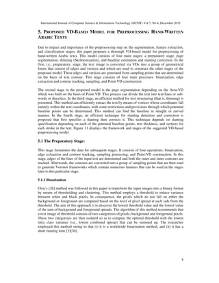 International Journal of Computer Science & Information Technology (IJCSIT) Vol 7, No 6, December 2015
8
5. PROPOSED VD-BASED MODEL FOR PREPROCESSING HAND-WRITTEN
ARABIC TEXTS
Due to impact and importance of the preprocessing step on the segmentation, feature extraction,
and classification stages, this paper proposes a thorough VD-based model for preprocessing of
hand-written Arabic texts. This model consists of four main stages: a preparatory stage, page
segmentation, thinning (Skeletonization), and baseline estimation and slanting correction. In the
first, i.e., preparatory, stage, the text image is converted via VDs into a group of geometrical
forms that consist of edges and vertices and which are used to construct the other stages of the
proposed model. These edges and vertices are generated from sampling points that are determined
on the basis of text contour. This stage consists of four main processes: binarization, edge
extraction and contour tracking, sampling, and Point-VD construction.
The second stage in the proposed model is the page segmentation depending on the Area-VD
which was built on the basis of Point-VD. This process can divide the text into text-lines or sub-
words or diacritics. In the third stage, an efficient method for text structuring (that is, thinning) is
presented. This method can efficiently extract the text by means of vertices whose coordinates fall
entirely within the text coordinates, with some restrictions and provisions through which potential
baseline points can be determined. This method can find the baseline in straight or curved
manner. In the fourth stage, an efficient technique for slanting detection and correction is
proposed that first specifies a slanting then corrects it. This technique depends on slanting
specification depending on each of the potential baseline points, text thickness, and vertices for
each stroke in the text. Figure 11 displays the framework and stages of the suggested VD-based
preprocessing model.
5.1 The Preparatory Stage:
This stage formulates the data for subsequent stages. It consists of four operations: binarization,
edge extraction and contour tracking, sampling processing, and Point-VD construction. In this
stage, edges of the lines of the input text are determined and both the outer and inner contours are
tracked. Afterwards, the contours are converted into a group of sampling points that are then used
to generate Voronoi frameworks which contain numerous features that can be used in the stages
later to this particular stage.
5.1.1 Binarization
Otsu’s [26] method was followed in this paper to transform the input images into a binary format
by means of thresholding and clustering. This method employs a threshold to reduce variance
between white and black pixels. In consequence, the pixels which do not fall on either the
background or foreground are computed based on the level of pixel spread at each side from the
threshold. The aim of this approach is to discover the lowest threshold value and the lowest value
of the sum of background and foreground spreads. The algorithm of this method recommends that
a text image of threshold consists of two categorizes of pixels; background and foreground pixels.
These two categorizes are then isolated so as to compute the optimal threshold with the lowest
intra class variance (i.e., lowest combined spread) that can be summed up. The researcher
employed this method owing to that (i) it is a worldwide binarization method, and (ii) it has a
short running time [3][30].
 