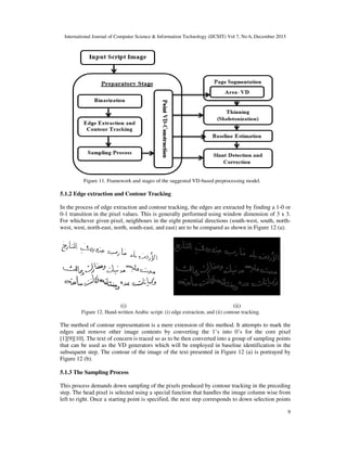 International Journal of Computer Science & Information Technology (IJCSIT) Vol 7, No 6, December 2015
9
Figure 11. Framework and stages of the suggested VD-based preprocessing model.
5.1.2 Edge extraction and Contour Tracking
In the process of edge extraction and contour tracking, the edges are extracted by finding a 1-0 or
0-1 transition in the pixel values. This is generally performed using window dimension of 3 x 3.
For whichever given pixel, neighbours in the eight potential directions (south-west, south, north-
west, west, north-east, north, south-east, and east) are to be compared as shown in Figure 12 (a).
(i) (ii)
Figure 12. Hand-written Arabic script: (i) edge extraction, and (ii) contour tracking.
The method of contour representation is a mere extension of this method. It attempts to mark the
edges and remove other image contents by converting the 1’s into 0’s for the core pixel
[1][9][10]. The text of concern is traced so as to be then converted into a group of sampling points
that can be used as the VD generators which will be employed in baseline identification in the
subsequent step. The contour of the image of the text presented in Figure 12 (a) is portrayed by
Figure 12 (b).
5.1.3 The Sampling Process
This process demands down sampling of the pixels produced by contour tracking in the preceding
step. The head pixel is selected using a special function that handles the image column wise from
left to right. Once a starting point is specified, the next step corresponds to down selection points
 