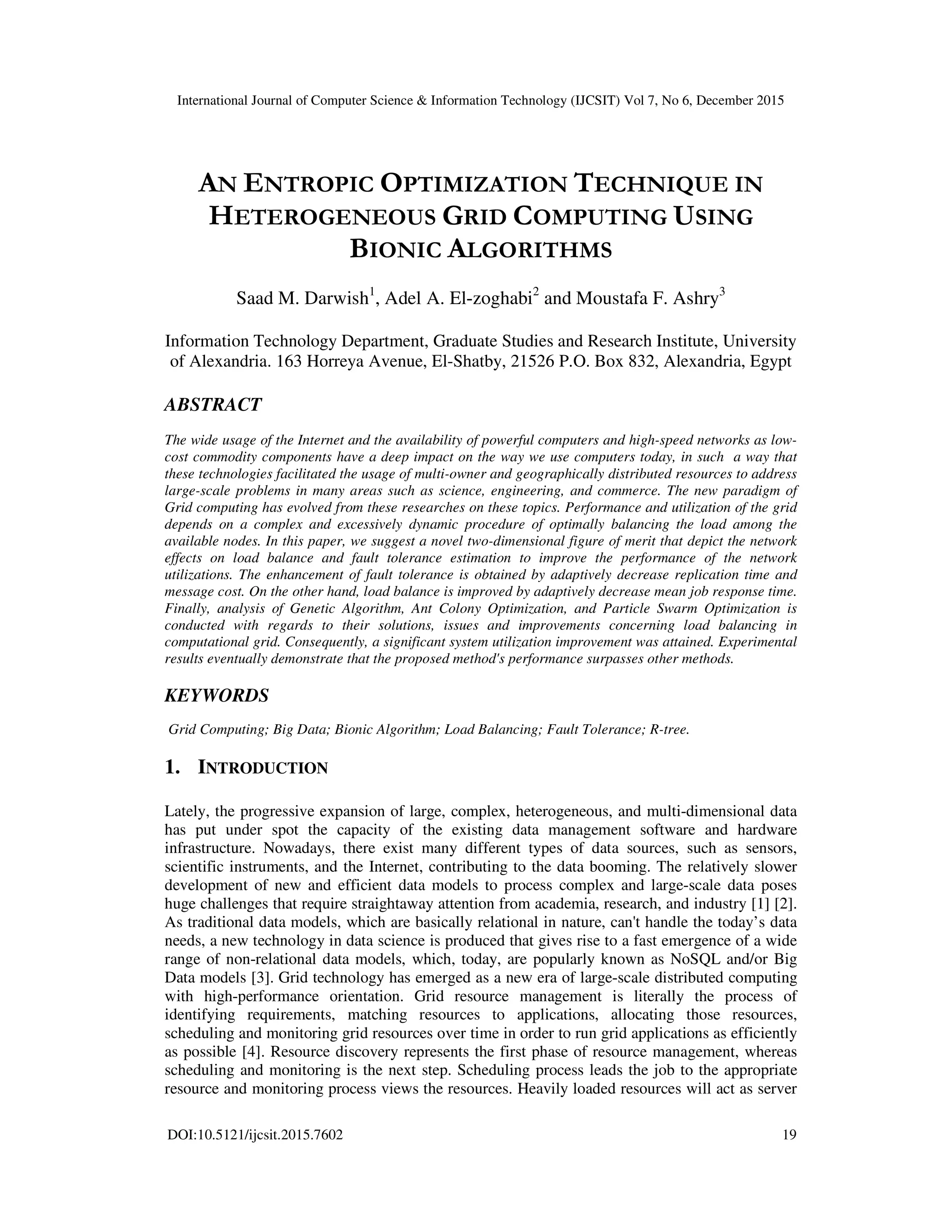 International Journal of Computer Science & Information Technology (IJCSIT) Vol 7, No 6, December 2015 DOI:10.5121/ijcsit.2015.7602 19 AN ENTROPIC OPTIMIZATION TECHNIQUE IN HETEROGENEOUS GRID COMPUTING USING BIONIC ALGORITHMS Saad M. Darwish1 , Adel A. El-zoghabi2 and Moustafa F. Ashry3 Information Technology Department, Graduate Studies and Research Institute, University of Alexandria. 163 Horreya Avenue, El-Shatby, 21526 P.O. Box 832, Alexandria, Egypt ABSTRACT The wide usage of the Internet and the availability of powerful computers and high-speed networks as low- cost commodity components have a deep impact on the way we use computers today, in such a way that these technologies facilitated the usage of multi-owner and geographically distributed resources to address large-scale problems in many areas such as science, engineering, and commerce. The new paradigm of Grid computing has evolved from these researches on these topics. Performance and utilization of the grid depends on a complex and excessively dynamic procedure of optimally balancing the load among the available nodes. In this paper, we suggest a novel two-dimensional figure of merit that depict the network effects on load balance and fault tolerance estimation to improve the performance of the network utilizations. The enhancement of fault tolerance is obtained by adaptively decrease replication time and message cost. On the other hand, load balance is improved by adaptively decrease mean job response time. Finally, analysis of Genetic Algorithm, Ant Colony Optimization, and Particle Swarm Optimization is conducted with regards to their solutions, issues and improvements concerning load balancing in computational grid. Consequently, a significant system utilization improvement was attained. Experimental results eventually demonstrate that the proposed method's performance surpasses other methods. KEYWORDS Grid Computing; Big Data; Bionic Algorithm; Load Balancing; Fault Tolerance; R-tree. 1. INTRODUCTION Lately, the progressive expansion of large, complex, heterogeneous, and multi-dimensional data has put under spot the capacity of the existing data management software and hardware infrastructure. Nowadays, there exist many different types of data sources, such as sensors, scientific instruments, and the Internet, contributing to the data booming. The relatively slower development of new and efficient data models to process complex and large-scale data poses huge challenges that require straightaway attention from academia, research, and industry [1] [2]. As traditional data models, which are basically relational in nature, can't handle the today’s data needs, a new technology in data science is produced that gives rise to a fast emergence of a wide range of non-relational data models, which, today, are popularly known as NoSQL and/or Big Data models [3]. Grid technology has emerged as a new era of large-scale distributed computing with high-performance orientation. Grid resource management is literally the process of identifying requirements, matching resources to applications, allocating those resources, scheduling and monitoring grid resources over time in order to run grid applications as efficiently as possible [4]. Resource discovery represents the first phase of resource management, whereas scheduling and monitoring is the next step. Scheduling process leads the job to the appropriate resource and monitoring process views the resources. Heavily loaded resources will act as server 