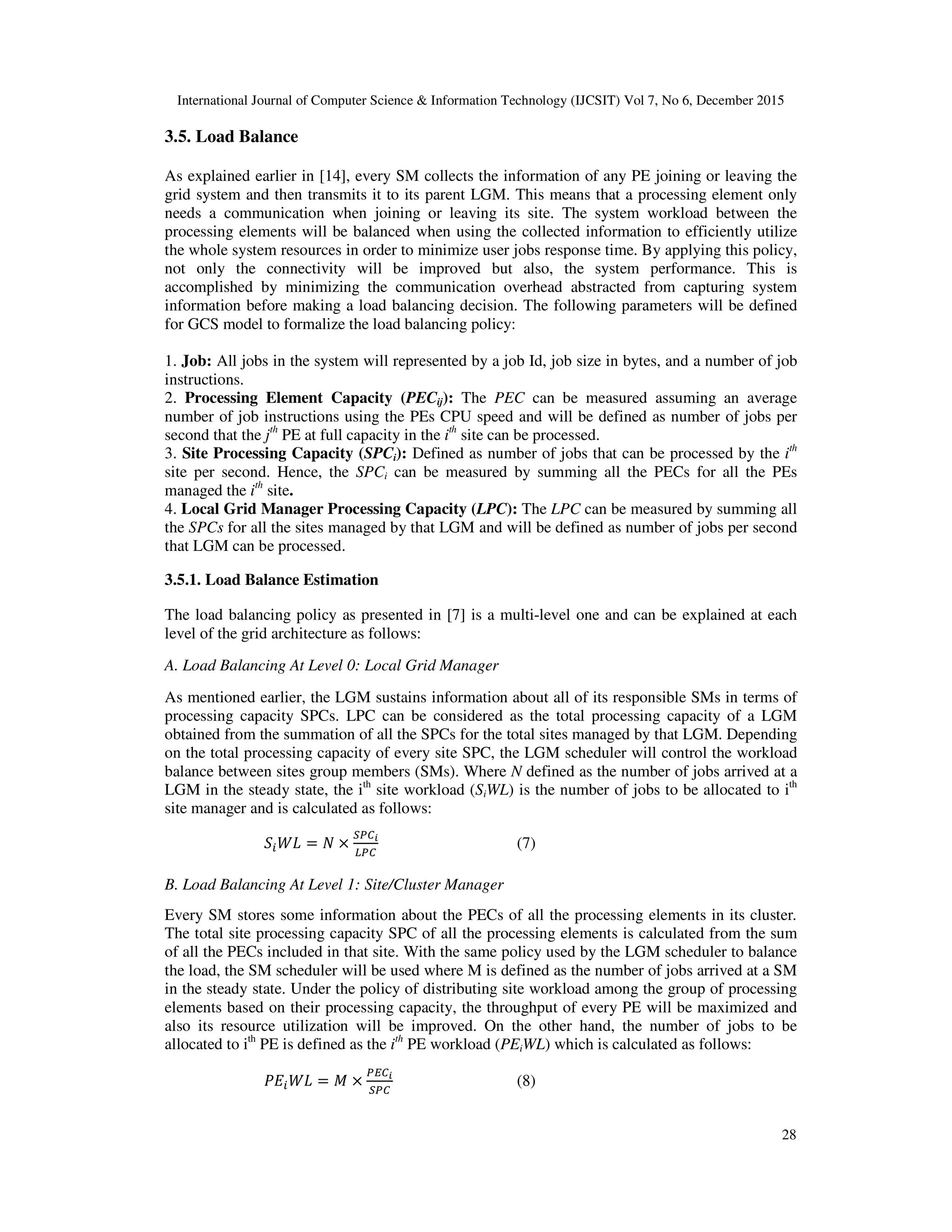 International Journal of Computer Science & Information Technology (IJCSIT) Vol 7, No 6, December 2015 28 3.5. Load Balance As explained earlier in [14], every SM collects the information of any PE joining or leaving the grid system and then transmits it to its parent LGM. This means that a processing element only needs a communication when joining or leaving its site. The system workload between the processing elements will be balanced when using the collected information to efficiently utilize the whole system resources in order to minimize user jobs response time. By applying this policy, not only the connectivity will be improved but also, the system performance. This is accomplished by minimizing the communication overhead abstracted from capturing system information before making a load balancing decision. The following parameters will be defined for GCS model to formalize the load balancing policy: 1. Job: All jobs in the system will represented by a job Id, job size in bytes, and a number of job instructions. 2. Processing Element Capacity (PECij): The PEC can be measured assuming an average number of job instructions using the PEs CPU speed and will be defined as number of jobs per second that the jth PE at full capacity in the ith site can be processed. 3. Site Processing Capacity (SPCi): Defined as number of jobs that can be processed by the ith site per second. Hence, the SPCi can be measured by summing all the PECs for all the PEs managed the ith site. 4. Local Grid Manager Processing Capacity (LPC): The LPC can be measured by summing all the SPCs for all the sites managed by that LGM and will be defined as number of jobs per second that LGM can be processed. 3.5.1. Load Balance Estimation The load balancing policy as presented in [7] is a multi-level one and can be explained at each level of the grid architecture as follows: A. Load Balancing At Level 0: Local Grid Manager As mentioned earlier, the LGM sustains information about all of its responsible SMs in terms of processing capacity SPCs. LPC can be considered as the total processing capacity of a LGM obtained from the summation of all the SPCs for the total sites managed by that LGM. Depending on the total processing capacity of every site SPC, the LGM scheduler will control the workload balance between sites group members (SMs). Where N defined as the number of jobs arrived at a LGM in the steady state, the ith site workload (SiWL) is the number of jobs to be allocated to ith site manager and is calculated as follows: 6 78 = & × :;<= >;< (7) B. Load Balancing At Level 1: Site/Cluster Manager Every SM stores some information about the PECs of all the processing elements in its cluster. The total site processing capacity SPC of all the processing elements is calculated from the sum of all the PECs included in that site. With the same policy used by the LGM scheduler to balance the load, the SM scheduler will be used where M is defined as the number of jobs arrived at a SM in the steady state. Under the policy of distributing site workload among the group of processing elements based on their processing capacity, the throughput of every PE will be maximized and also its resource utilization will be improved. On the other hand, the number of jobs to be allocated to ith PE is defined as the ith PE workload (PEiWL) which is calculated as follows: ?@ 78 = # × ;A<= :;< (8) 