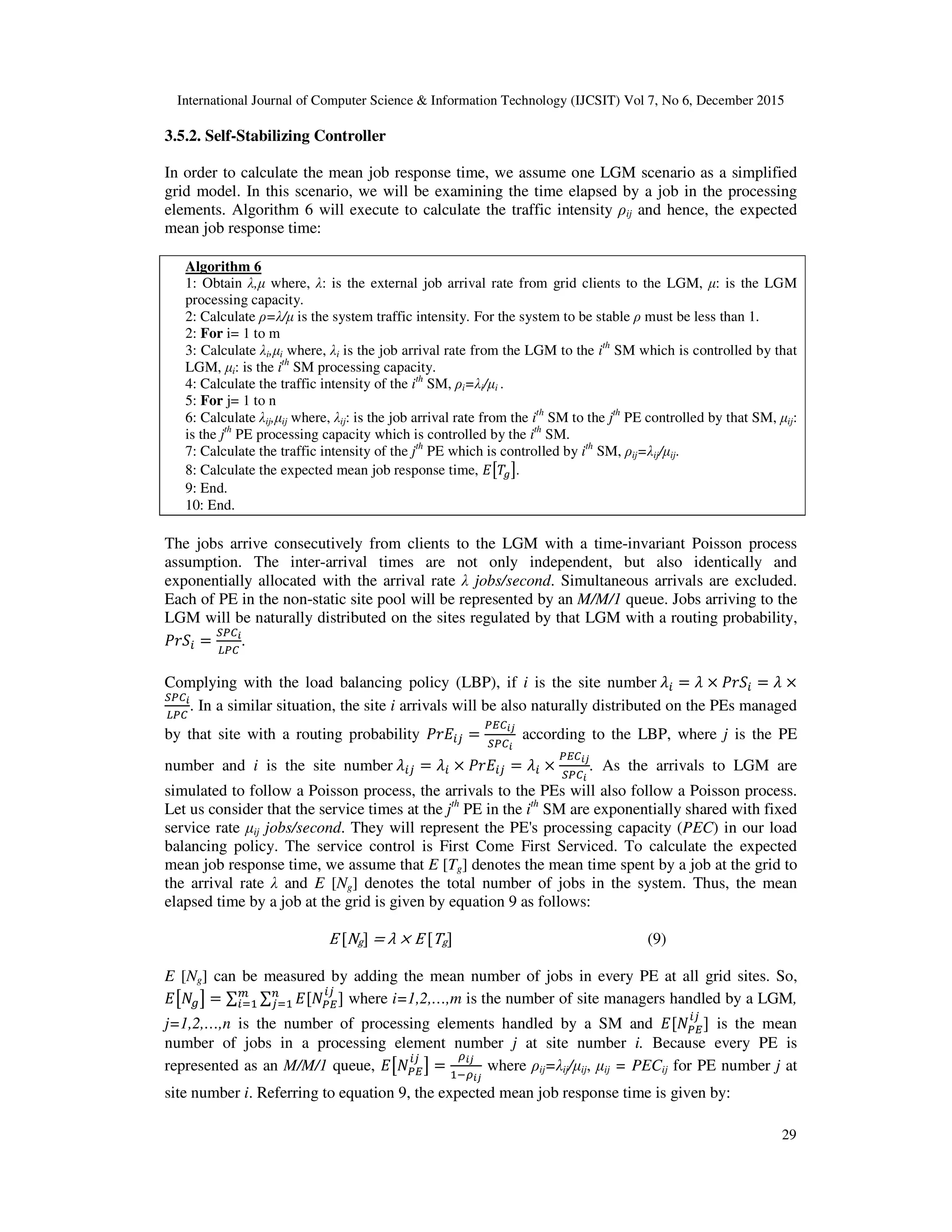 International Journal of Computer Science & Information Technology (IJCSIT) Vol 7, No 6, December 2015 29 3.5.2. Self-Stabilizing Controller In order to calculate the mean job response time, we assume one LGM scenario as a simplified grid model. In this scenario, we will be examining the time elapsed by a job in the processing elements. Algorithm 6 will execute to calculate the traffic intensity ρij and hence, the expected mean job response time: Algorithm 6 1: Obtain λ,µ where, λ: is the external job arrival rate from grid clients to the LGM, µ: is the LGM processing capacity. 2: Calculate ρ=λ/µ is the system traffic intensity. For the system to be stable ρ must be less than 1. 2: For i= 1 to m 3: Calculate λi,µi where, λi is the job arrival rate from the LGM to the ith SM which is controlled by that LGM, µi: is the ith SM processing capacity. 4: Calculate the traffic intensity of the ith SM, ρi=λi/µi . 5: For j= 1 to n 6: Calculate λij,µij where, λij: is the job arrival rate from the ith SM to the jth PE controlled by that SM, µij: is the jth PE processing capacity which is controlled by the ith SM. 7: Calculate the traffic intensity of the jth PE which is controlled by ith SM, ρij=λij/µij. 8: Calculate the expected mean job response time, @BCDE. 9: End. 10: End. The jobs arrive consecutively from clients to the LGM with a time-invariant Poisson process assumption. The inter-arrival times are not only independent, but also identically and exponentially allocated with the arrival rate λ jobs/second. Simultaneous arrivals are excluded. Each of PE in the non-static site pool will be represented by an M/M/1 queue. Jobs arriving to the LGM will be naturally distributed on the sites regulated by that LGM with a routing probability, ?F6 = :;<= >;< . Complying with the load balancing policy (LBP), if i is the site number	G = G × ?F6 = G × :;<= >;< . In a similar situation, the site i arrivals will be also naturally distributed on the PEs managed by that site with a routing probability ?F@ H = ;A<=I :;<= according to the LBP, where j is the PE number and i is the site number	G H = G × ?F@ H = G × ;A<=I :;<= . As the arrivals to LGM are simulated to follow a Poisson process, the arrivals to the PEs will also follow a Poisson process. Let us consider that the service times at the jth PE in the ith SM are exponentially shared with fixed service rate µij jobs/second. They will represent the PE's processing capacity (PEC) in our load balancing policy. The service control is First Come First Serviced. To calculate the expected mean job response time, we assume that E [Tg] denotes the mean time spent by a job at the grid to the arrival rate λ and E [Ng] denotes the total number of jobs in the system. Thus, the mean elapsed time by a job at the grid is given by equation 9 as follows: E	[Ng]	=	λ	×	E	[Tg] (9) E [Ng] can be measured by adding the mean number of jobs in every PE at all grid sites. So, @B&DE = ∑ ∑ @[&;A H ]H % where i=1,2,…,m is the number of site managers handled by a LGM, j=1,2,…,n is the number of processing elements handled by a SM and @[&;A H ] is the mean number of jobs in a processing element number j at site number i. Because every PE is represented as an M/M/1 queue, @B&;A H E = P=I +P=I where ρij=λij/µij, µij = PECij for PE number j at site number i. Referring to equation 9, the expected mean job response time is given by: 