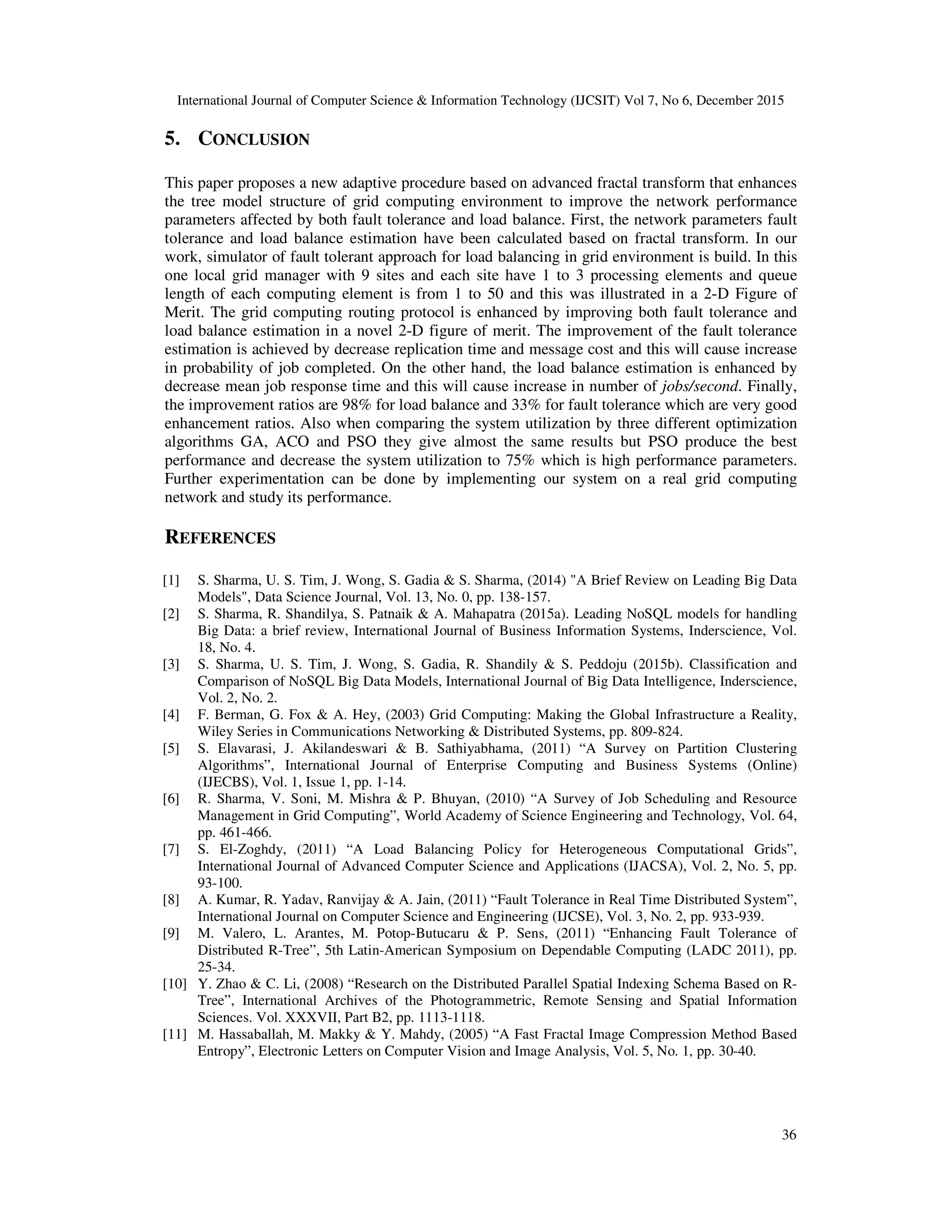 International Journal of Computer Science & Information Technology (IJCSIT) Vol 7, No 6, December 2015 36 5. CONCLUSION This paper proposes a new adaptive procedure based on advanced fractal transform that enhances the tree model structure of grid computing environment to improve the network performance parameters affected by both fault tolerance and load balance. First, the network parameters fault tolerance and load balance estimation have been calculated based on fractal transform. In our work, simulator of fault tolerant approach for load balancing in grid environment is build. In this one local grid manager with 9 sites and each site have 1 to 3 processing elements and queue length of each computing element is from 1 to 50 and this was illustrated in a 2-D Figure of Merit. The grid computing routing protocol is enhanced by improving both fault tolerance and load balance estimation in a novel 2-D figure of merit. The improvement of the fault tolerance estimation is achieved by decrease replication time and message cost and this will cause increase in probability of job completed. On the other hand, the load balance estimation is enhanced by decrease mean job response time and this will cause increase in number of jobs/second. Finally, the improvement ratios are 98% for load balance and 33% for fault tolerance which are very good enhancement ratios. Also when comparing the system utilization by three different optimization algorithms GA, ACO and PSO they give almost the same results but PSO produce the best performance and decrease the system utilization to 75% which is high performance parameters. Further experimentation can be done by implementing our system on a real grid computing network and study its performance. REFERENCES [1] S. Sharma, U. S. Tim, J. Wong, S. Gadia & S. Sharma, (2014) "A Brief Review on Leading Big Data Models", Data Science Journal, Vol. 13, No. 0, pp. 138-157. [2] S. Sharma, R. Shandilya, S. Patnaik & A. Mahapatra (2015a). Leading NoSQL models for handling Big Data: a brief review, International Journal of Business Information Systems, Inderscience, Vol. 18, No. 4. [3] S. Sharma, U. S. Tim, J. Wong, S. Gadia, R. Shandily & S. Peddoju (2015b). Classification and Comparison of NoSQL Big Data Models, International Journal of Big Data Intelligence, Inderscience, Vol. 2, No. 2. [4] F. Berman, G. Fox & A. Hey, (2003) Grid Computing: Making the Global Infrastructure a Reality, Wiley Series in Communications Networking & Distributed Systems, pp. 809-824. [5] S. Elavarasi, J. Akilandeswari & B. Sathiyabhama, (2011) “A Survey on Partition Clustering Algorithms”, International Journal of Enterprise Computing and Business Systems (Online) (IJECBS), Vol. 1, Issue 1, pp. 1-14. [6] R. Sharma, V. Soni, M. Mishra & P. Bhuyan, (2010) “A Survey of Job Scheduling and Resource Management in Grid Computing”, World Academy of Science Engineering and Technology, Vol. 64, pp. 461-466. [7] S. El-Zoghdy, (2011) “A Load Balancing Policy for Heterogeneous Computational Grids”, International Journal of Advanced Computer Science and Applications (IJACSA), Vol. 2, No. 5, pp. 93-100. [8] A. Kumar, R. Yadav, Ranvijay & A. Jain, (2011) “Fault Tolerance in Real Time Distributed System”, International Journal on Computer Science and Engineering (IJCSE), Vol. 3, No. 2, pp. 933-939. [9] M. Valero, L. Arantes, M. Potop-Butucaru & P. Sens, (2011) “Enhancing Fault Tolerance of Distributed R-Tree”, 5th Latin-American Symposium on Dependable Computing (LADC 2011), pp. 25-34. [10] Y. Zhao & C. Li, (2008) “Research on the Distributed Parallel Spatial Indexing Schema Based on R- Tree”, International Archives of the Photogrammetric, Remote Sensing and Spatial Information Sciences. Vol. XXXVII, Part B2, pp. 1113-1118. [11] M. Hassaballah, M. Makky & Y. Mahdy, (2005) “A Fast Fractal Image Compression Method Based Entropy”, Electronic Letters on Computer Vision and Image Analysis, Vol. 5, No. 1, pp. 30-40. 