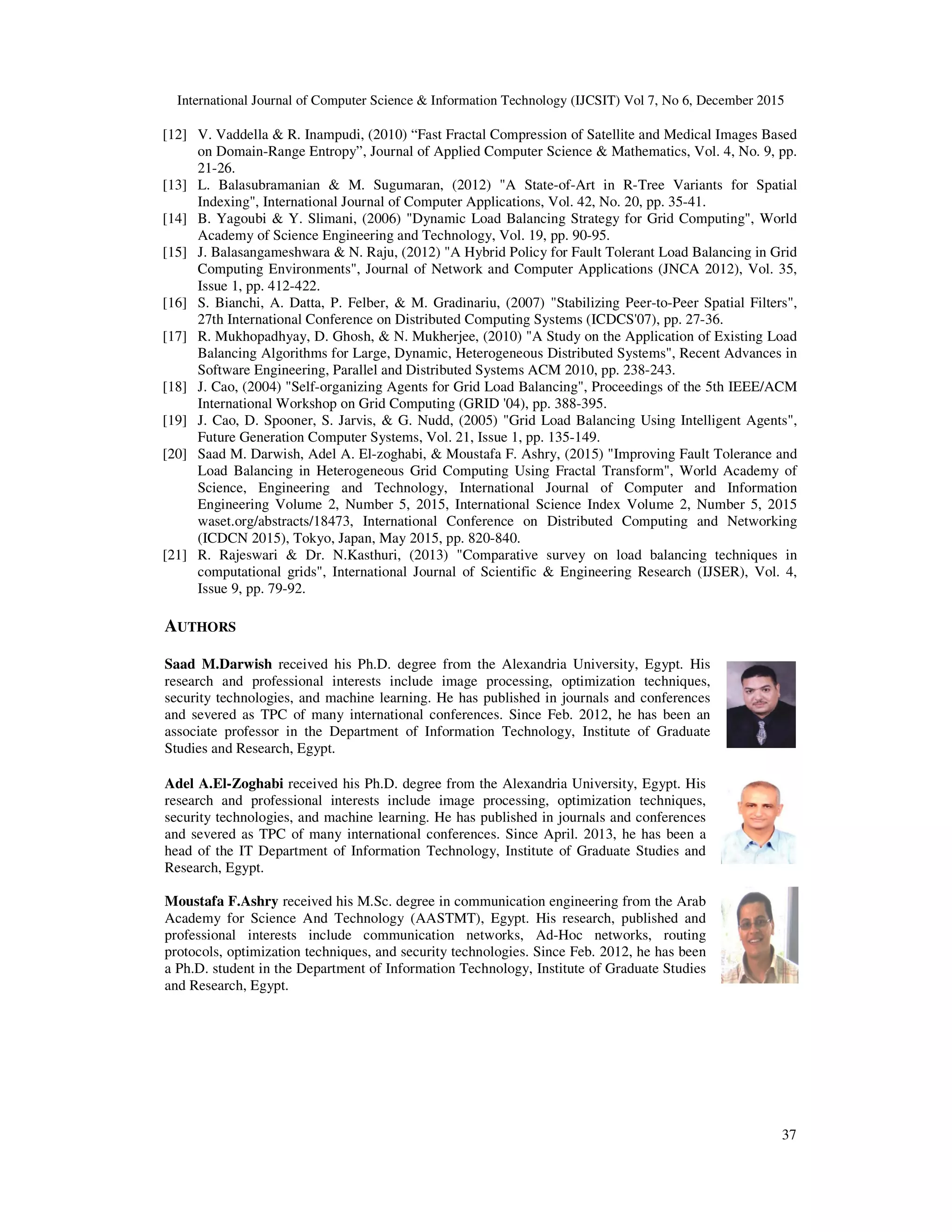 International Journal of Computer Science & Information Technology (IJCSIT) Vol 7, No 6, December 2015 37 [12] V. Vaddella & R. Inampudi, (2010) “Fast Fractal Compression of Satellite and Medical Images Based on Domain-Range Entropy”, Journal of Applied Computer Science & Mathematics, Vol. 4, No. 9, pp. 21-26. [13] L. Balasubramanian & M. Sugumaran, (2012) "A State-of-Art in R-Tree Variants for Spatial Indexing", International Journal of Computer Applications, Vol. 42, No. 20, pp. 35-41. [14] B. Yagoubi & Y. Slimani, (2006) "Dynamic Load Balancing Strategy for Grid Computing", World Academy of Science Engineering and Technology, Vol. 19, pp. 90-95. [15] J. Balasangameshwara & N. Raju, (2012) "A Hybrid Policy for Fault Tolerant Load Balancing in Grid Computing Environments", Journal of Network and Computer Applications (JNCA 2012), Vol. 35, Issue 1, pp. 412-422. [16] S. Bianchi, A. Datta, P. Felber, & M. Gradinariu, (2007) "Stabilizing Peer-to-Peer Spatial Filters", 27th International Conference on Distributed Computing Systems (ICDCS'07), pp. 27-36. [17] R. Mukhopadhyay, D. Ghosh, & N. Mukherjee, (2010) "A Study on the Application of Existing Load Balancing Algorithms for Large, Dynamic, Heterogeneous Distributed Systems", Recent Advances in Software Engineering, Parallel and Distributed Systems ACM 2010, pp. 238-243. [18] J. Cao, (2004) "Self-organizing Agents for Grid Load Balancing", Proceedings of the 5th IEEE/ACM International Workshop on Grid Computing (GRID '04), pp. 388-395. [19] J. Cao, D. Spooner, S. Jarvis, & G. Nudd, (2005) "Grid Load Balancing Using Intelligent Agents", Future Generation Computer Systems, Vol. 21, Issue 1, pp. 135-149. [20] Saad M. Darwish, Adel A. El-zoghabi, & Moustafa F. Ashry, (2015) "Improving Fault Tolerance and Load Balancing in Heterogeneous Grid Computing Using Fractal Transform", World Academy of Science, Engineering and Technology, International Journal of Computer and Information Engineering Volume 2, Number 5, 2015, International Science Index Volume 2, Number 5, 2015 waset.org/abstracts/18473, International Conference on Distributed Computing and Networking (ICDCN 2015), Tokyo, Japan, May 2015, pp. 820-840. [21] R. Rajeswari & Dr. N.Kasthuri, (2013) "Comparative survey on load balancing techniques in computational grids", International Journal of Scientific & Engineering Research (IJSER), Vol. 4, Issue 9, pp. 79-92. AUTHORS Saad M.Darwish received his Ph.D. degree from the Alexandria University, Egypt. His research and professional interests include image processing, optimization techniques, security technologies, and machine learning. He has published in journals and conferences and severed as TPC of many international conferences. Since Feb. 2012, he has been an associate professor in the Department of Information Technology, Institute of Graduate Studies and Research, Egypt. Adel A.El-Zoghabi received his Ph.D. degree from the Alexandria University, Egypt. His research and professional interests include image processing, optimization techniques, security technologies, and machine learning. He has published in journals and conferences and severed as TPC of many international conferences. Since April. 2013, he has been a head of the IT Department of Information Technology, Institute of Graduate Studies and Research, Egypt. Moustafa F.Ashry received his M.Sc. degree in communication engineering from the Arab Academy for Science And Technology (AASTMT), Egypt. His research, published and professional interests include communication networks, Ad-Hoc networks, routing protocols, optimization techniques, and security technologies. Since Feb. 2012, he has been a Ph.D. student in the Department of Information Technology, Institute of Graduate Studies and Research, Egypt. 