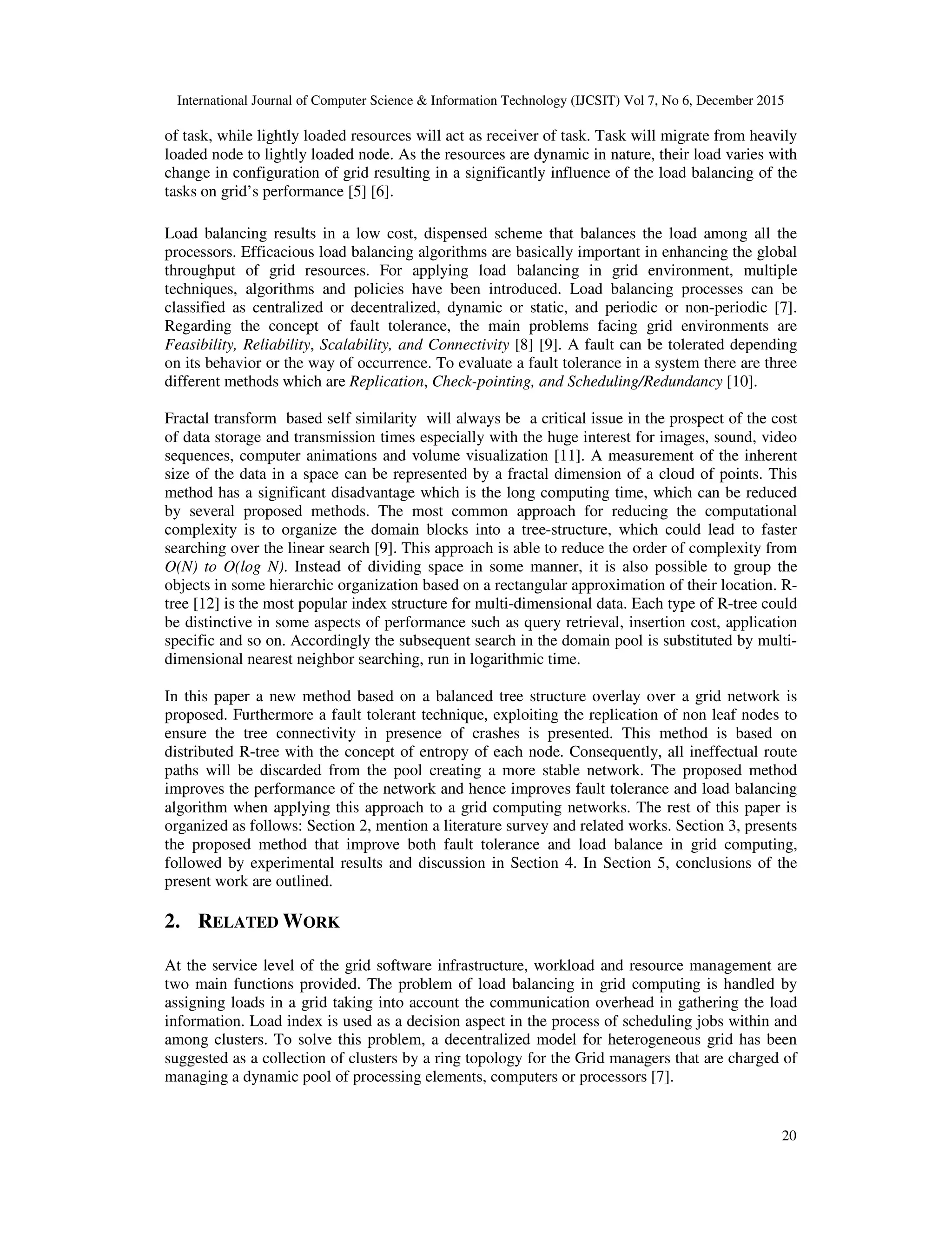 International Journal of Computer Science & Information Technology (IJCSIT) Vol 7, No 6, December 2015 20 of task, while lightly loaded resources will act as receiver of task. Task will migrate from heavily loaded node to lightly loaded node. As the resources are dynamic in nature, their load varies with change in configuration of grid resulting in a significantly influence of the load balancing of the tasks on grid’s performance [5] [6]. Load balancing results in a low cost, dispensed scheme that balances the load among all the processors. Efficacious load balancing algorithms are basically important in enhancing the global throughput of grid resources. For applying load balancing in grid environment, multiple techniques, algorithms and policies have been introduced. Load balancing processes can be classified as centralized or decentralized, dynamic or static, and periodic or non-periodic [7]. Regarding the concept of fault tolerance, the main problems facing grid environments are Feasibility, Reliability, Scalability, and Connectivity [8] [9]. A fault can be tolerated depending on its behavior or the way of occurrence. To evaluate a fault tolerance in a system there are three different methods which are Replication, Check-pointing, and Scheduling/Redundancy [10]. Fractal transform based self similarity will always be a critical issue in the prospect of the cost of data storage and transmission times especially with the huge interest for images, sound, video sequences, computer animations and volume visualization [11]. A measurement of the inherent size of the data in a space can be represented by a fractal dimension of a cloud of points. This method has a significant disadvantage which is the long computing time, which can be reduced by several proposed methods. The most common approach for reducing the computational complexity is to organize the domain blocks into a tree-structure, which could lead to faster searching over the linear search [9]. This approach is able to reduce the order of complexity from O(N) to O(log N). Instead of dividing space in some manner, it is also possible to group the objects in some hierarchic organization based on a rectangular approximation of their location. R- tree [12] is the most popular index structure for multi-dimensional data. Each type of R-tree could be distinctive in some aspects of performance such as query retrieval, insertion cost, application specific and so on. Accordingly the subsequent search in the domain pool is substituted by multi- dimensional nearest neighbor searching, run in logarithmic time. In this paper a new method based on a balanced tree structure overlay over a grid network is proposed. Furthermore a fault tolerant technique, exploiting the replication of non leaf nodes to ensure the tree connectivity in presence of crashes is presented. This method is based on distributed R-tree with the concept of entropy of each node. Consequently, all ineffectual route paths will be discarded from the pool creating a more stable network. The proposed method improves the performance of the network and hence improves fault tolerance and load balancing algorithm when applying this approach to a grid computing networks. The rest of this paper is organized as follows: Section 2, mention a literature survey and related works. Section 3, presents the proposed method that improve both fault tolerance and load balance in grid computing, followed by experimental results and discussion in Section 4. In Section 5, conclusions of the present work are outlined. 2. RELATED WORK At the service level of the grid software infrastructure, workload and resource management are two main functions provided. The problem of load balancing in grid computing is handled by assigning loads in a grid taking into account the communication overhead in gathering the load information. Load index is used as a decision aspect in the process of scheduling jobs within and among clusters. To solve this problem, a decentralized model for heterogeneous grid has been suggested as a collection of clusters by a ring topology for the Grid managers that are charged of managing a dynamic pool of processing elements, computers or processors [7]. 