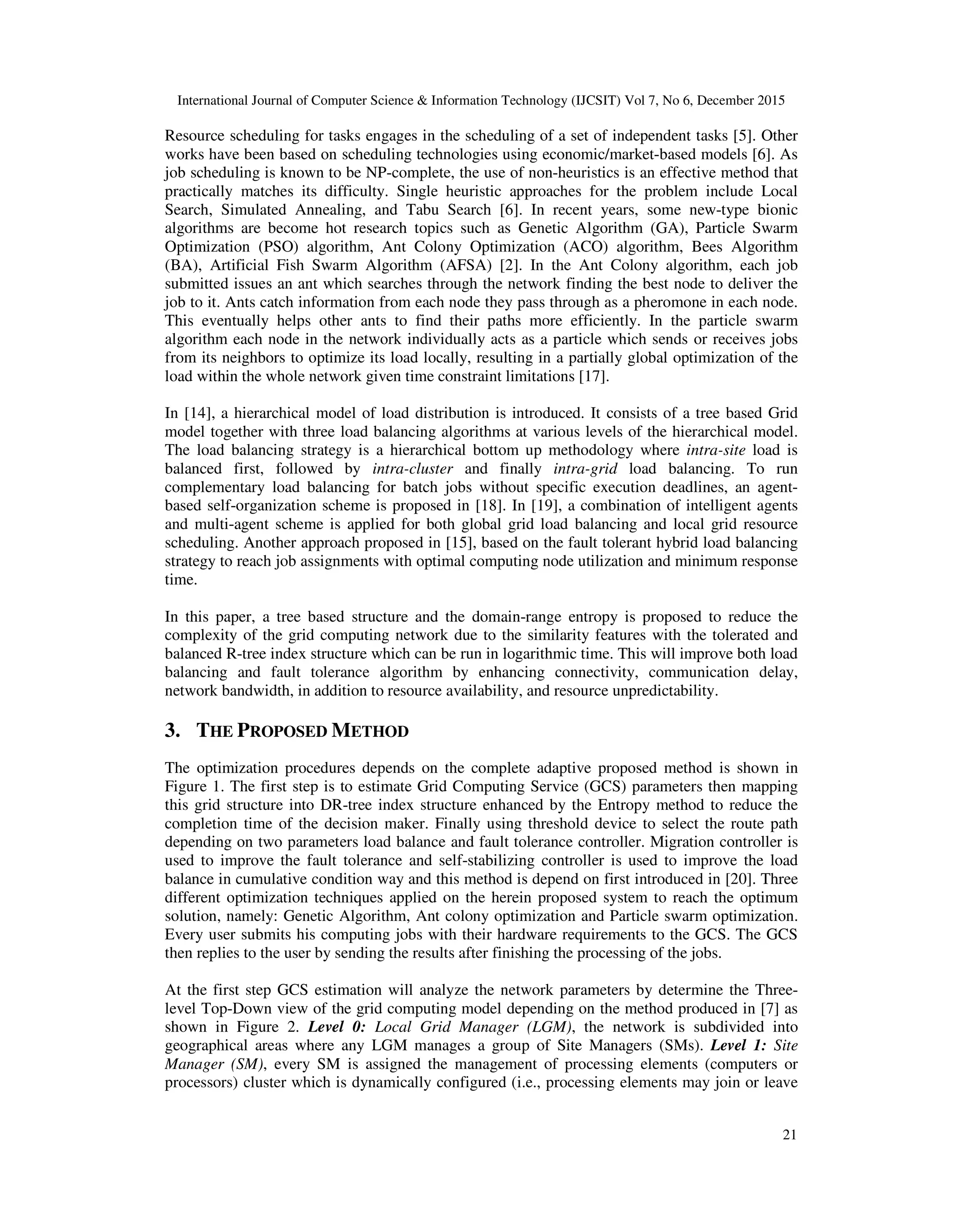 International Journal of Computer Science & Information Technology (IJCSIT) Vol 7, No 6, December 2015 21 Resource scheduling for tasks engages in the scheduling of a set of independent tasks [5]. Other works have been based on scheduling technologies using economic/market-based models [6]. As job scheduling is known to be NP-complete, the use of non-heuristics is an effective method that practically matches its difficulty. Single heuristic approaches for the problem include Local Search, Simulated Annealing, and Tabu Search [6]. In recent years, some new-type bionic algorithms are become hot research topics such as Genetic Algorithm (GA), Particle Swarm Optimization (PSO) algorithm, Ant Colony Optimization (ACO) algorithm, Bees Algorithm (BA), Artificial Fish Swarm Algorithm (AFSA) [2]. In the Ant Colony algorithm, each job submitted issues an ant which searches through the network finding the best node to deliver the job to it. Ants catch information from each node they pass through as a pheromone in each node. This eventually helps other ants to find their paths more efficiently. In the particle swarm algorithm each node in the network individually acts as a particle which sends or receives jobs from its neighbors to optimize its load locally, resulting in a partially global optimization of the load within the whole network given time constraint limitations [17]. In [14], a hierarchical model of load distribution is introduced. It consists of a tree based Grid model together with three load balancing algorithms at various levels of the hierarchical model. The load balancing strategy is a hierarchical bottom up methodology where intra-site load is balanced first, followed by intra-cluster and finally intra-grid load balancing. To run complementary load balancing for batch jobs without specific execution deadlines, an agent- based self-organization scheme is proposed in [18]. In [19], a combination of intelligent agents and multi-agent scheme is applied for both global grid load balancing and local grid resource scheduling. Another approach proposed in [15], based on the fault tolerant hybrid load balancing strategy to reach job assignments with optimal computing node utilization and minimum response time. In this paper, a tree based structure and the domain-range entropy is proposed to reduce the complexity of the grid computing network due to the similarity features with the tolerated and balanced R-tree index structure which can be run in logarithmic time. This will improve both load balancing and fault tolerance algorithm by enhancing connectivity, communication delay, network bandwidth, in addition to resource availability, and resource unpredictability. 3. THE PROPOSED METHOD The optimization procedures depends on the complete adaptive proposed method is shown in Figure 1. The first step is to estimate Grid Computing Service (GCS) parameters then mapping this grid structure into DR-tree index structure enhanced by the Entropy method to reduce the completion time of the decision maker. Finally using threshold device to select the route path depending on two parameters load balance and fault tolerance controller. Migration controller is used to improve the fault tolerance and self-stabilizing controller is used to improve the load balance in cumulative condition way and this method is depend on first introduced in [20]. Three different optimization techniques applied on the herein proposed system to reach the optimum solution, namely: Genetic Algorithm, Ant colony optimization and Particle swarm optimization. Every user submits his computing jobs with their hardware requirements to the GCS. The GCS then replies to the user by sending the results after finishing the processing of the jobs. At the first step GCS estimation will analyze the network parameters by determine the Three- level Top-Down view of the grid computing model depending on the method produced in [7] as shown in Figure 2. Level 0: Local Grid Manager (LGM), the network is subdivided into geographical areas where any LGM manages a group of Site Managers (SMs). Level 1: Site Manager (SM), every SM is assigned the management of processing elements (computers or processors) cluster which is dynamically configured (i.e., processing elements may join or leave 
