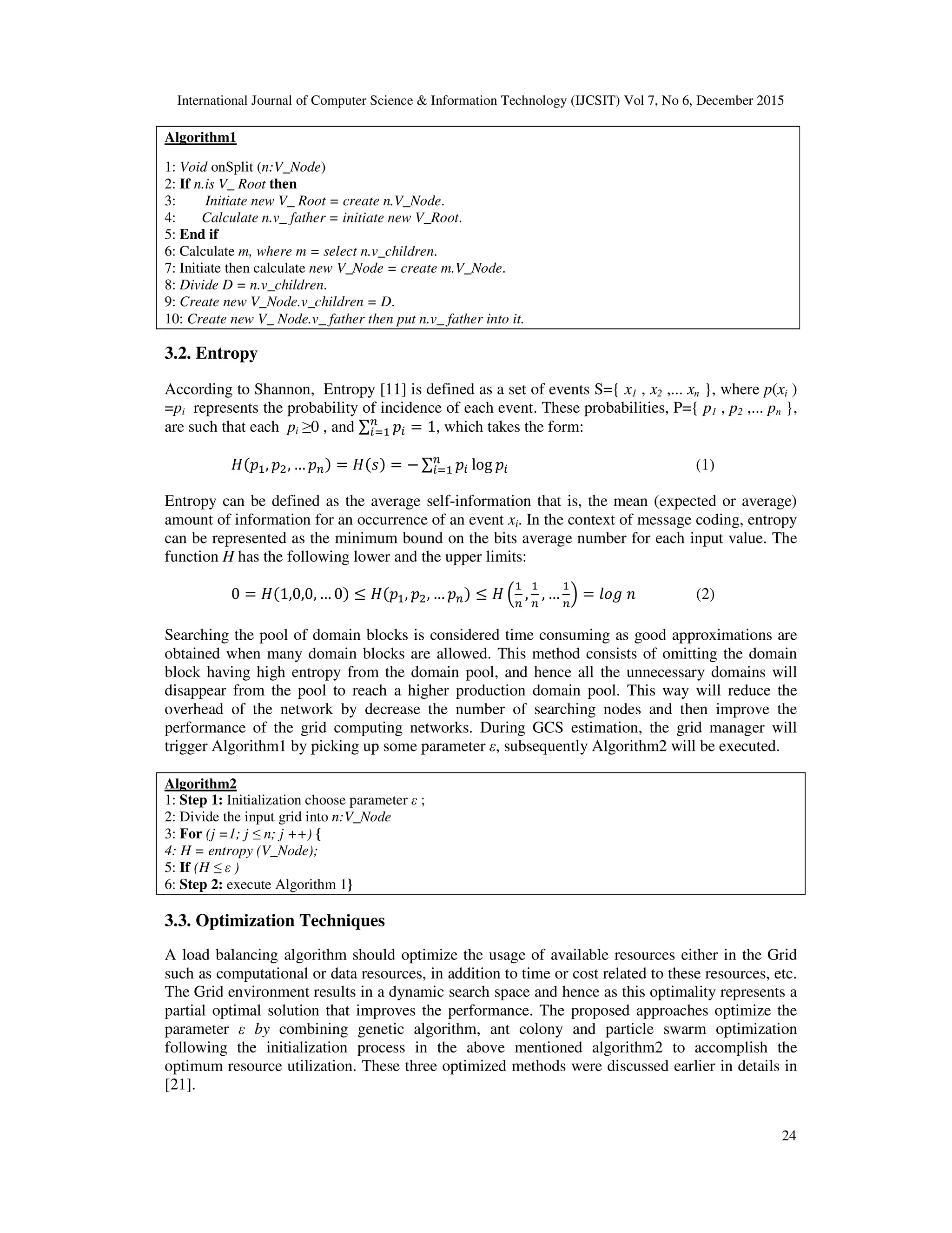 International Journal of Computer Science & Information Technology (IJCSIT) Vol 7, No 6, December 2015 24 Algorithm1 1: Void onSplit (n:V_Node) 2: If n.is V_ Root then 3: Initiate new V_ Root = create n.V_Node. 4: Calculate n.v_ father = initiate new V_Root. 5: End if 6: Calculate m, where m = select n.v_children. 7: Initiate then calculate new V_Node = create m.V_Node. 8: Divide D = n.v_children. 9: Create new V_Node.v_children = D. 10: Create new V_ Node.v_ father then put n.v_ father into it. 3.2. Entropy According to Shannon, Entropy [11] is defined as a set of events S={ x1 , x2 ,... xn }, where p(xi ) =pi represents the probability of incidence of each event. These probabilities, P={ p1 , p2 ,... pn }, are such that each pi ≥0 , and ∑ = 1, which takes the form: , , … = = − ∑ log (1) Entropy can be defined as the average self-information that is, the mean (expected or average) amount of information for an occurrence of an event xi. In the context of message coding, entropy can be represented as the minimum bound on the bits average number for each input value. The function H has the following lower and the upper limits: 0 = 1,0,0, … 0 ≤ , , … ≤ , , … = (2) Searching the pool of domain blocks is considered time consuming as good approximations are obtained when many domain blocks are allowed. This method consists of omitting the domain block having high entropy from the domain pool, and hence all the unnecessary domains will disappear from the pool to reach a higher production domain pool. This way will reduce the overhead of the network by decrease the number of searching nodes and then improve the performance of the grid computing networks. During GCS estimation, the grid manager will trigger Algorithm1 by picking up some parameter ε, subsequently Algorithm2 will be executed. Algorithm2 1: Step 1: Initialization choose parameter ε ; 2: Divide the input grid into n:V_Node 3: For (j =1; j ≤ n; j ++) { 4: H = entropy (V_Node); 5: If (H ≤ ε ) 6: Step 2: execute Algorithm 1} 3.3. Optimization Techniques A load balancing algorithm should optimize the usage of available resources either in the Grid such as computational or data resources, in addition to time or cost related to these resources, etc. The Grid environment results in a dynamic search space and hence as this optimality represents a partial optimal solution that improves the performance. The proposed approaches optimize the parameter ε by combining genetic algorithm, ant colony and particle swarm optimization following the initialization process in the above mentioned algorithm2 to accomplish the optimum resource utilization. These three optimized methods were discussed earlier in details in [21]. 