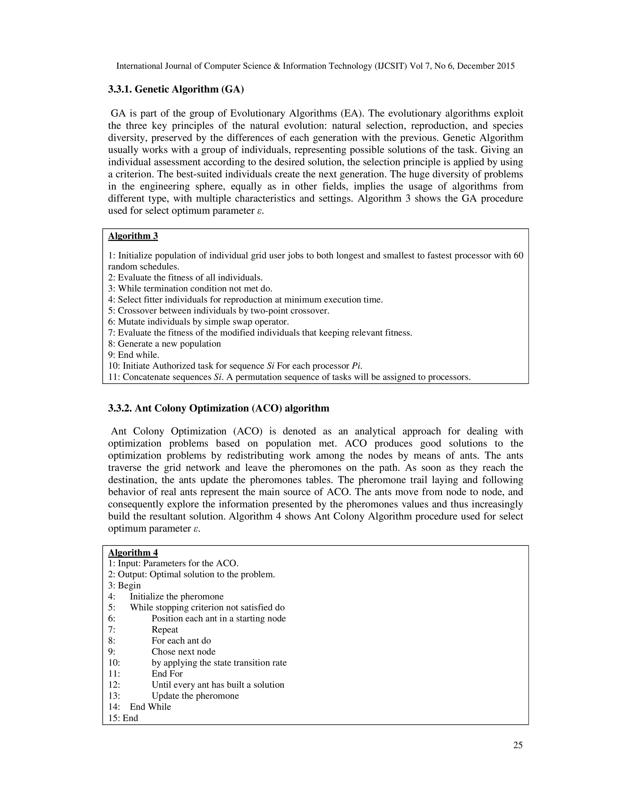 International Journal of Computer Science & Information Technology (IJCSIT) Vol 7, No 6, December 2015 25 3.3.1. Genetic Algorithm (GA) GA is part of the group of Evolutionary Algorithms (EA). The evolutionary algorithms exploit the three key principles of the natural evolution: natural selection, reproduction, and species diversity, preserved by the differences of each generation with the previous. Genetic Algorithm usually works with a group of individuals, representing possible solutions of the task. Giving an individual assessment according to the desired solution, the selection principle is applied by using a criterion. The best-suited individuals create the next generation. The huge diversity of problems in the engineering sphere, equally as in other fields, implies the usage of algorithms from different type, with multiple characteristics and settings. Algorithm 3 shows the GA procedure used for select optimum parameter ε. Algorithm 3 1: Initialize population of individual grid user jobs to both longest and smallest to fastest processor with 60 random schedules. 2: Evaluate the fitness of all individuals. 3: While termination condition not met do. 4: Select fitter individuals for reproduction at minimum execution time. 5: Crossover between individuals by two-point crossover. 6: Mutate individuals by simple swap operator. 7: Evaluate the fitness of the modified individuals that keeping relevant fitness. 8: Generate a new population 9: End while. 10: Initiate Authorized task for sequence Si For each processor Pi. 11: Concatenate sequences Si. A permutation sequence of tasks will be assigned to processors. 3.3.2. Ant Colony Optimization (ACO) algorithm Ant Colony Optimization (ACO) is denoted as an analytical approach for dealing with optimization problems based on population met. ACO produces good solutions to the optimization problems by redistributing work among the nodes by means of ants. The ants traverse the grid network and leave the pheromones on the path. As soon as they reach the destination, the ants update the pheromones tables. The pheromone trail laying and following behavior of real ants represent the main source of ACO. The ants move from node to node, and consequently explore the information presented by the pheromones values and thus increasingly build the resultant solution. Algorithm 4 shows Ant Colony Algorithm procedure used for select optimum parameter ε. Algorithm 4 1: Input: Parameters for the ACO. 2: Output: Optimal solution to the problem. 3: Begin 4: Initialize the pheromone 5: While stopping criterion not satisfied do 6: Position each ant in a starting node 7: Repeat 8: For each ant do 9: Chose next node 10: by applying the state transition rate 11: End For 12: Until every ant has built a solution 13: Update the pheromone 14: End While 15: End 