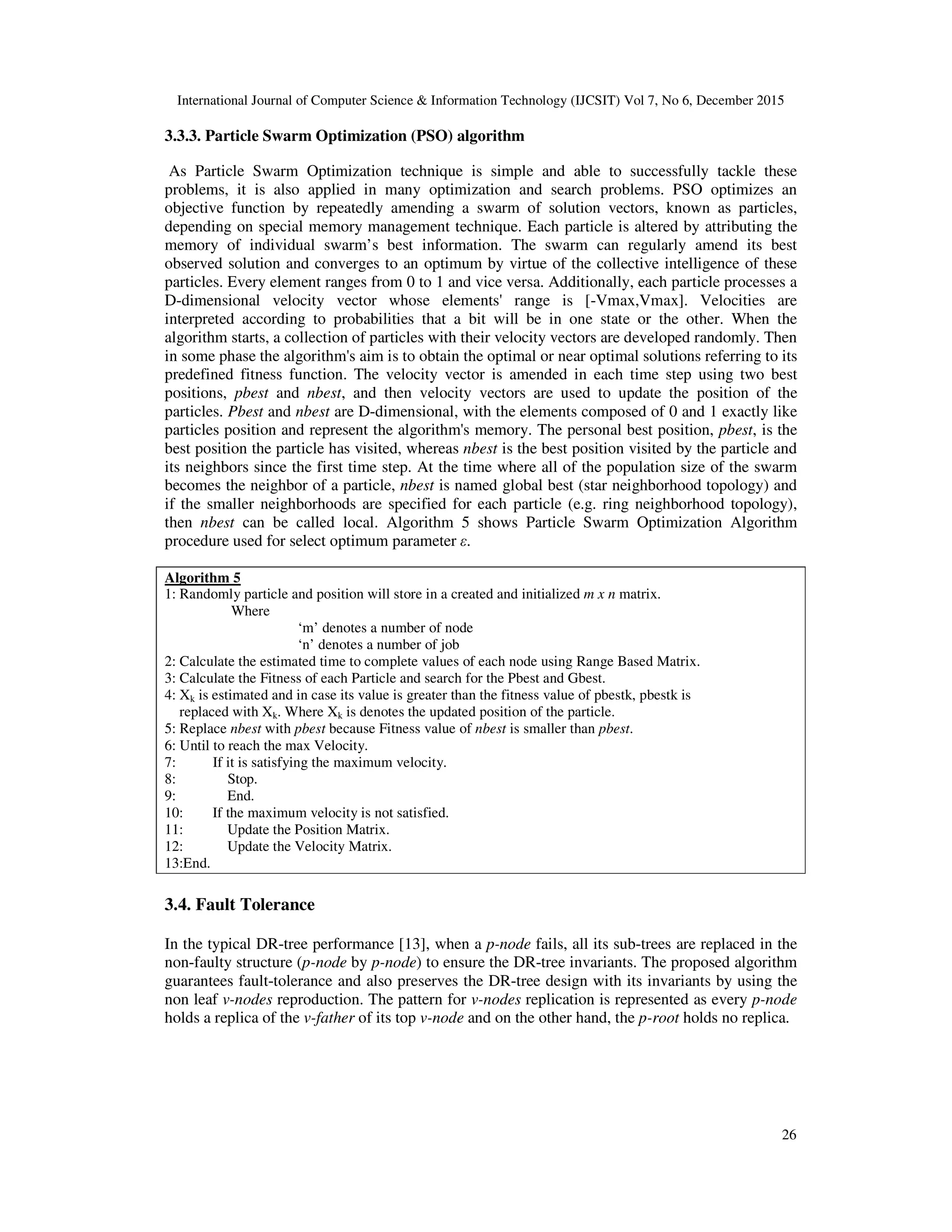 International Journal of Computer Science & Information Technology (IJCSIT) Vol 7, No 6, December 2015 26 3.3.3. Particle Swarm Optimization (PSO) algorithm As Particle Swarm Optimization technique is simple and able to successfully tackle these problems, it is also applied in many optimization and search problems. PSO optimizes an objective function by repeatedly amending a swarm of solution vectors, known as particles, depending on special memory management technique. Each particle is altered by attributing the memory of individual swarm’s best information. The swarm can regularly amend its best observed solution and converges to an optimum by virtue of the collective intelligence of these particles. Every element ranges from 0 to 1 and vice versa. Additionally, each particle processes a D-dimensional velocity vector whose elements' range is [-Vmax,Vmax]. Velocities are interpreted according to probabilities that a bit will be in one state or the other. When the algorithm starts, a collection of particles with their velocity vectors are developed randomly. Then in some phase the algorithm's aim is to obtain the optimal or near optimal solutions referring to its predefined fitness function. The velocity vector is amended in each time step using two best positions, pbest and nbest, and then velocity vectors are used to update the position of the particles. Pbest and nbest are D-dimensional, with the elements composed of 0 and 1 exactly like particles position and represent the algorithm's memory. The personal best position, pbest, is the best position the particle has visited, whereas nbest is the best position visited by the particle and its neighbors since the first time step. At the time where all of the population size of the swarm becomes the neighbor of a particle, nbest is named global best (star neighborhood topology) and if the smaller neighborhoods are specified for each particle (e.g. ring neighborhood topology), then nbest can be called local. Algorithm 5 shows Particle Swarm Optimization Algorithm procedure used for select optimum parameter ε. Algorithm 5 1: Randomly particle and position will store in a created and initialized m x n matrix. Where ‘m’ denotes a number of node ‘n’ denotes a number of job 2: Calculate the estimated time to complete values of each node using Range Based Matrix. 3: Calculate the Fitness of each Particle and search for the Pbest and Gbest. 4: Xk is estimated and in case its value is greater than the fitness value of pbestk, pbestk is replaced with Xk. Where Xk is denotes the updated position of the particle. 5: Replace nbest with pbest because Fitness value of nbest is smaller than pbest. 6: Until to reach the max Velocity. 7: If it is satisfying the maximum velocity. 8: Stop. 9: End. 10: If the maximum velocity is not satisfied. 11: Update the Position Matrix. 12: Update the Velocity Matrix. 13:End. 3.4. Fault Tolerance In the typical DR-tree performance [13], when a p-node fails, all its sub-trees are replaced in the non-faulty structure (p-node by p-node) to ensure the DR-tree invariants. The proposed algorithm guarantees fault-tolerance and also preserves the DR-tree design with its invariants by using the non leaf v-nodes reproduction. The pattern for v-nodes replication is represented as every p-node holds a replica of the v-father of its top v-node and on the other hand, the p-root holds no replica. 