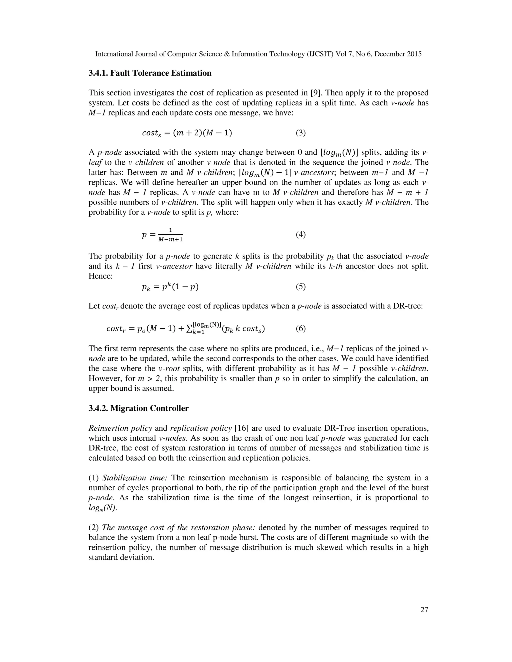 International Journal of Computer Science & Information Technology (IJCSIT) Vol 7, No 6, December 2015 27 3.4.1. Fault Tolerance Estimation This section investigates the cost of replication as presented in [9]. Then apply it to the proposed system. Let costs be defined as the cost of updating replicas in a split time. As each v-node has M−1 replicas and each update costs one message, we have: = + 2 # − 1 (3) A p-node associated with the system may change between 0 and $ % & ' splits, adding its v- leaf to the v-children of another v-node that is denoted in the sequence the joined v-node. The latter has: Between m and M v-children; ( % & − 1)	v-ancestors; between m−1 and M −1 replicas. We will define hereafter an upper bound on the number of updates as long as each v- node has M − 1 replicas. A v-node can have m to M v-children and therefore has M − m + 1 possible numbers of v-children. The split will happen only when it has exactly M v-children. The probability for a v-node to split is p, where: = *+%, (4) The probability for a p-node to generate k splits is the probability pk that the associated v-node and its k – 1 first v-ancestor have literally M v-children while its k-th ancestor does not split. Hence: - = - 1 − (5) Let costr denote the average cost of replicas updates when a p-node is associated with a DR-tree: . = / # − 1 + ∑ - $0123 4 ' - 5 (6) The first term represents the case where no splits are produced, i.e., M−1 replicas of the joined v- node are to be updated, while the second corresponds to the other cases. We could have identified the case where the v-root splits, with different probability as it has M − 1 possible v-children. However, for m > 2, this probability is smaller than p so in order to simplify the calculation, an upper bound is assumed. 3.4.2. Migration Controller Reinsertion policy and replication policy [16] are used to evaluate DR-Tree insertion operations, which uses internal v-nodes. As soon as the crash of one non leaf p-node was generated for each DR-tree, the cost of system restoration in terms of number of messages and stabilization time is calculated based on both the reinsertion and replication policies. (1) Stabilization time: The reinsertion mechanism is responsible of balancing the system in a number of cycles proportional to both, the tip of the participation graph and the level of the burst p-node. As the stabilization time is the time of the longest reinsertion, it is proportional to logm(N). (2) The message cost of the restoration phase: denoted by the number of messages required to balance the system from a non leaf p-node burst. The costs are of different magnitude so with the reinsertion policy, the number of message distribution is much skewed which results in a high standard deviation. 