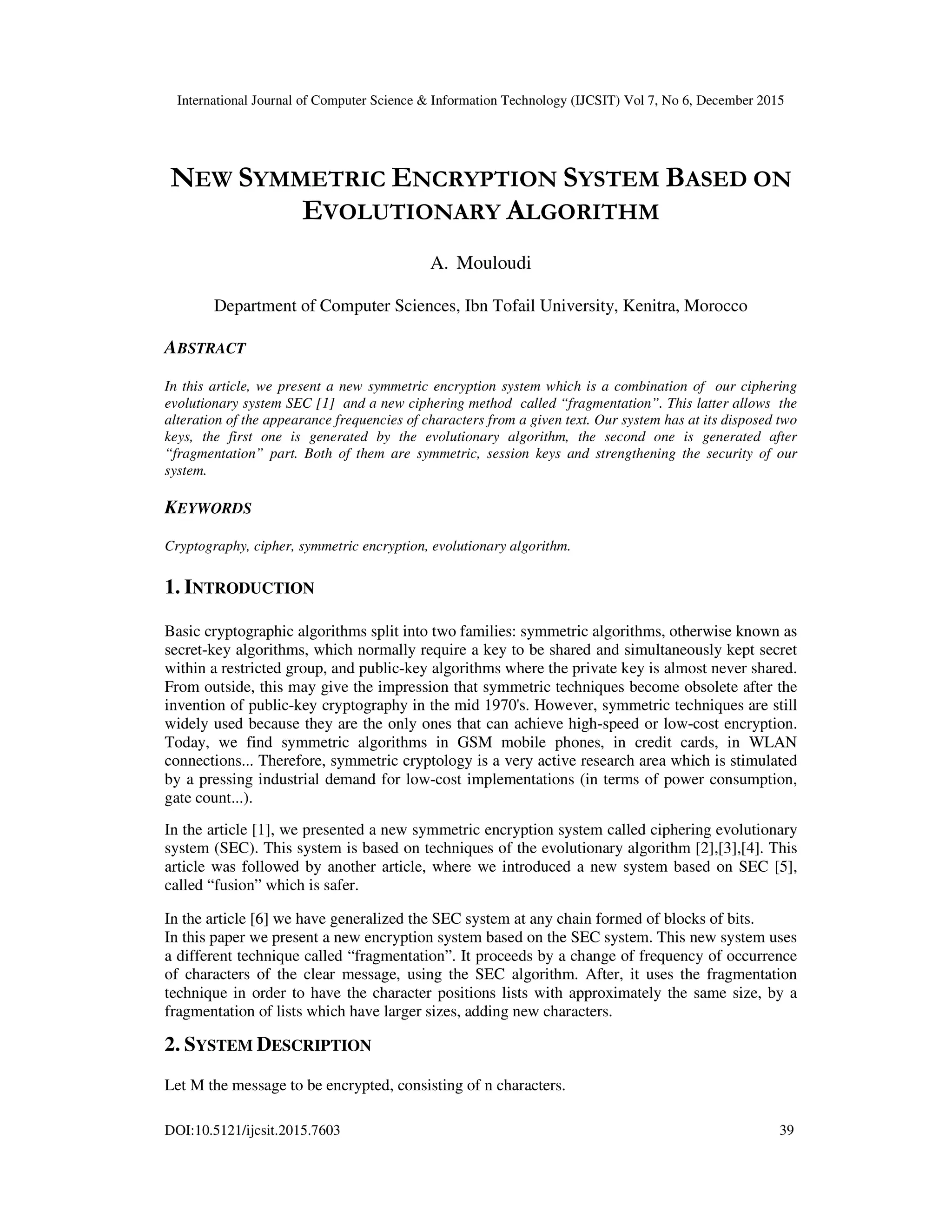 International Journal of Computer Science & Information Technology (IJCSIT) Vol 7, No 6, December 2015 DOI:10.5121/ijcsit.2015.7603 39 NEW SYMMETRIC ENCRYPTION SYSTEM BASED ON EVOLUTIONARY ALGORITHM A. Mouloudi Department of Computer Sciences, Ibn Tofail University, Kenitra, Morocco ABSTRACT In this article, we present a new symmetric encryption system which is a combination of our ciphering evolutionary system SEC [1] and a new ciphering method called “fragmentation”. This latter allows the alteration of the appearance frequencies of characters from a given text. Our system has at its disposed two keys, the first one is generated by the evolutionary algorithm, the second one is generated after “fragmentation” part. Both of them are symmetric, session keys and strengthening the security of our system. KEYWORDS Cryptography, cipher, symmetric encryption, evolutionary algorithm. 1. INTRODUCTION Basic cryptographic algorithms split into two families: symmetric algorithms, otherwise known as secret-key algorithms, which normally require a key to be shared and simultaneously kept secret within a restricted group, and public-key algorithms where the private key is almost never shared. From outside, this may give the impression that symmetric techniques become obsolete after the invention of public-key cryptography in the mid 1970's. However, symmetric techniques are still widely used because they are the only ones that can achieve high-speed or low-cost encryption. Today, we find symmetric algorithms in GSM mobile phones, in credit cards, in WLAN connections... Therefore, symmetric cryptology is a very active research area which is stimulated by a pressing industrial demand for low-cost implementations (in terms of power consumption, gate count...). In the article [1], we presented a new symmetric encryption system called ciphering evolutionary system (SEC). This system is based on techniques of the evolutionary algorithm [2],[3],[4]. This article was followed by another article, where we introduced a new system based on SEC [5], called “fusion” which is safer. In the article [6] we have generalized the SEC system at any chain formed of blocks of bits. In this paper we present a new encryption system based on the SEC system. This new system uses a different technique called “fragmentation”. It proceeds by a change of frequency of occurrence of characters of the clear message, using the SEC algorithm. After, it uses the fragmentation technique in order to have the character positions lists with approximately the same size, by a fragmentation of lists which have larger sizes, adding new characters. 2. SYSTEM DESCRIPTION Let M the message to be encrypted, consisting of n characters. 