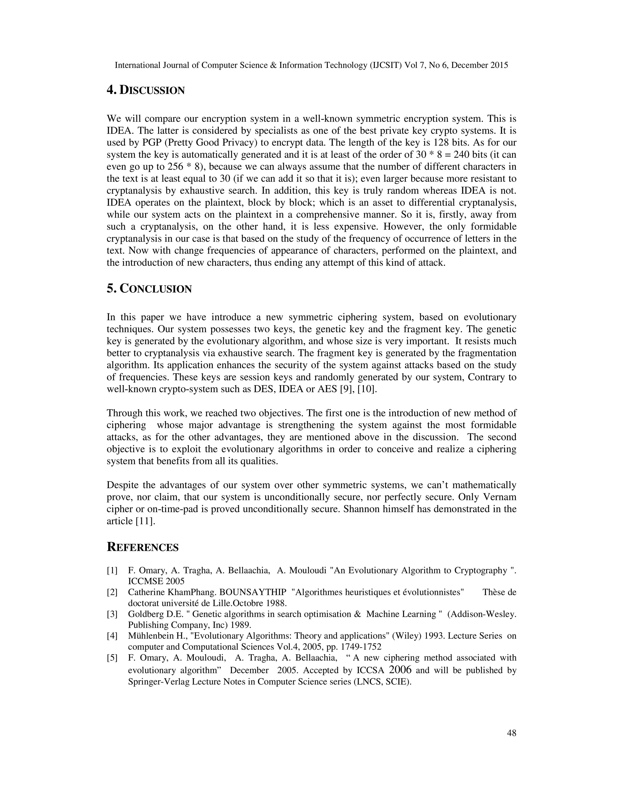 International Journal of Computer Science & Information Technology (IJCSIT) Vol 7, No 6, December 2015 48 4. DISCUSSION We will compare our encryption system in a well-known symmetric encryption system. This is IDEA. The latter is considered by specialists as one of the best private key crypto systems. It is used by PGP (Pretty Good Privacy) to encrypt data. The length of the key is 128 bits. As for our system the key is automatically generated and it is at least of the order of 30 * 8 = 240 bits (it can even go up to 256 * 8), because we can always assume that the number of different characters in the text is at least equal to 30 (if we can add it so that it is); even larger because more resistant to cryptanalysis by exhaustive search. In addition, this key is truly random whereas IDEA is not. IDEA operates on the plaintext, block by block; which is an asset to differential cryptanalysis, while our system acts on the plaintext in a comprehensive manner. So it is, firstly, away from such a cryptanalysis, on the other hand, it is less expensive. However, the only formidable cryptanalysis in our case is that based on the study of the frequency of occurrence of letters in the text. Now with change frequencies of appearance of characters, performed on the plaintext, and the introduction of new characters, thus ending any attempt of this kind of attack. 5. CONCLUSION In this paper we have introduce a new symmetric ciphering system, based on evolutionary techniques. Our system possesses two keys, the genetic key and the fragment key. The genetic key is generated by the evolutionary algorithm, and whose size is very important. It resists much better to cryptanalysis via exhaustive search. The fragment key is generated by the fragmentation algorithm. Its application enhances the security of the system against attacks based on the study of frequencies. These keys are session keys and randomly generated by our system, Contrary to well-known crypto-system such as DES, IDEA or AES [9], [10]. Through this work, we reached two objectives. The first one is the introduction of new method of ciphering whose major advantage is strengthening the system against the most formidable attacks, as for the other advantages, they are mentioned above in the discussion. The second objective is to exploit the evolutionary algorithms in order to conceive and realize a ciphering system that benefits from all its qualities. Despite the advantages of our system over other symmetric systems, we can’t mathematically prove, nor claim, that our system is unconditionally secure, nor perfectly secure. Only Vernam cipher or on-time-pad is proved unconditionally secure. Shannon himself has demonstrated in the article [11]. REFERENCES [1] F. Omary, A. Tragha, A. Bellaachia, A. Mouloudi "An Evolutionary Algorithm to Cryptography ". ICCMSE 2005 [2] Catherine KhamPhang. BOUNSAYTHIP "Algorithmes heuristiques et évolutionnistes" Thèse de doctorat université de Lille.Octobre 1988. [3] Goldberg D.E. " Genetic algorithms in search optimisation & Machine Learning " (Addison-Wesley. Publishing Company, Inc) 1989. [4] Mühlenbein H., "Evolutionary Algorithms: Theory and applications" (Wiley) 1993. Lecture Series on computer and Computational Sciences Vol.4, 2005, pp. 1749-1752 [5] F. Omary, A. Mouloudi, A. Tragha, A. Bellaachia, “ A new ciphering method associated with evolutionary algorithm” December 2005. Accepted by ICCSA 2006 and will be published by Springer-Verlag Lecture Notes in Computer Science series (LNCS, SCIE). 