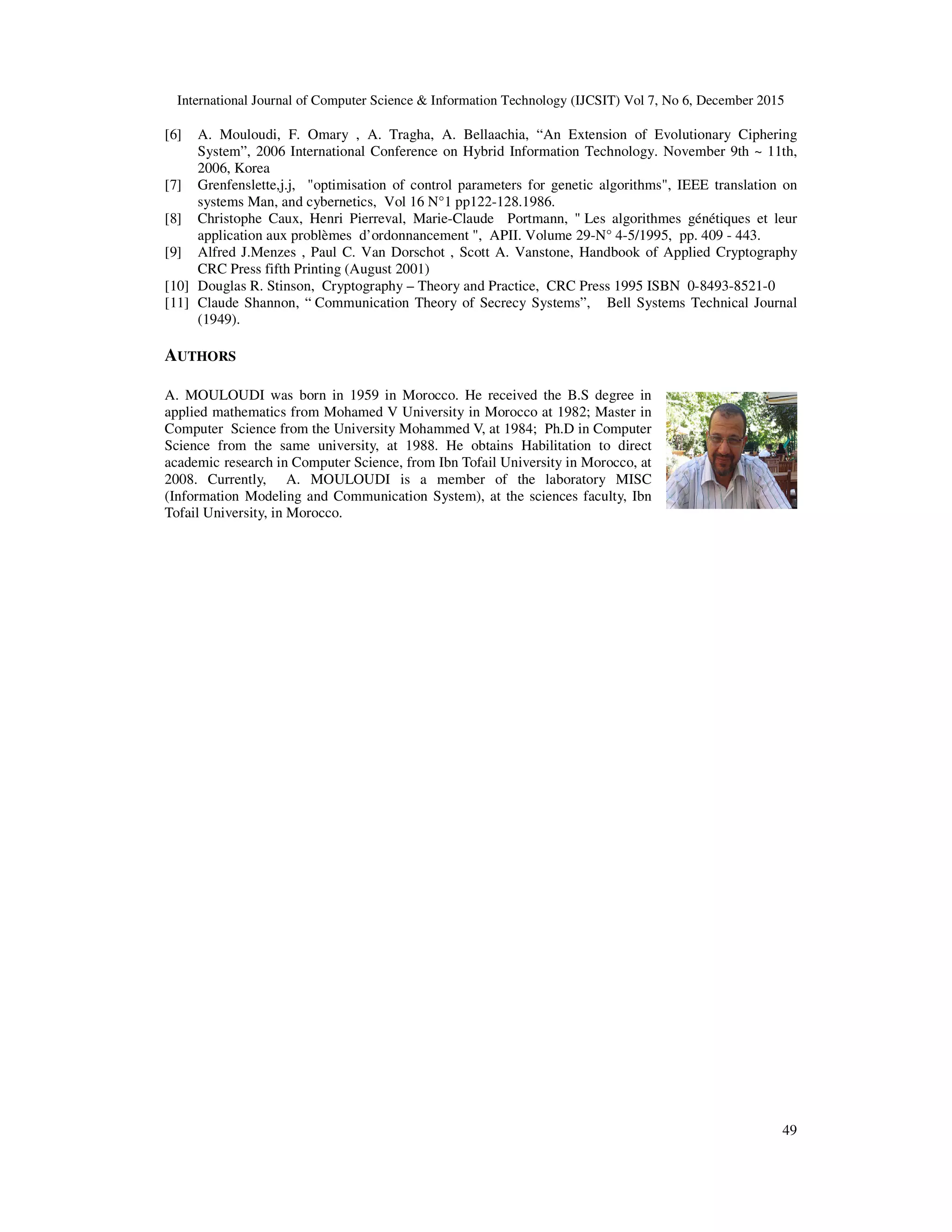 International Journal of Computer Science & Information Technology (IJCSIT) Vol 7, No 6, December 2015 49 [6] A. Mouloudi, F. Omary , A. Tragha, A. Bellaachia, “An Extension of Evolutionary Ciphering System”, 2006 International Conference on Hybrid Information Technology. November 9th ~ 11th, 2006, Korea [7] Grenfenslette,j.j, "optimisation of control parameters for genetic algorithms", IEEE translation on systems Man, and cybernetics, Vol 16 N°1 pp122-128.1986. [8] Christophe Caux, Henri Pierreval, Marie-Claude Portmann, " Les algorithmes génétiques et leur application aux problèmes d’ordonnancement ", APII. Volume 29-N° 4-5/1995, pp. 409 - 443. [9] Alfred J.Menzes , Paul C. Van Dorschot , Scott A. Vanstone, Handbook of Applied Cryptography CRC Press fifth Printing (August 2001) [10] Douglas R. Stinson, Cryptography – Theory and Practice, CRC Press 1995 ISBN 0-8493-8521-0 [11] Claude Shannon, “ Communication Theory of Secrecy Systems”, Bell Systems Technical Journal (1949). AUTHORS A. MOULOUDI was born in 1959 in Morocco. He received the B.S degree in applied mathematics from Mohamed V University in Morocco at 1982; Master in Computer Science from the University Mohammed V, at 1984; Ph.D in Computer Science from the same university, at 1988. He obtains Habilitation to direct academic research in Computer Science, from Ibn Tofail University in Morocco, at 2008. Currently, A. MOULOUDI is a member of the laboratory MISC (Information Modeling and Communication System), at the sciences faculty, Ibn Tofail University, in Morocco. 