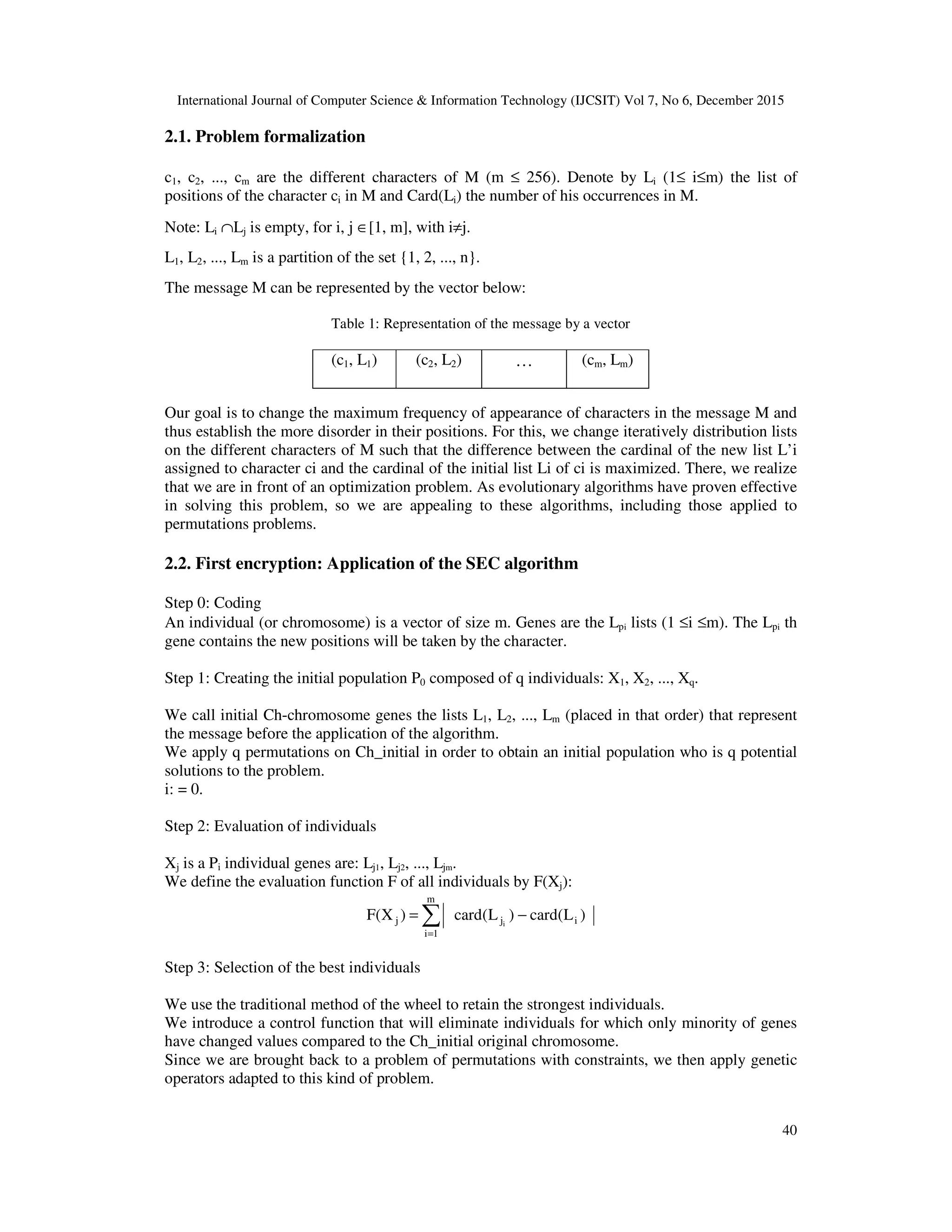 International Journal of Computer Science & Information Technology (IJCSIT) Vol 7, No 6, December 2015 40 2.1. Problem formalization c1, c2, ..., cm are the different characters of M (m ≤ 256). Denote by Li (1≤ i≤m) the list of positions of the character ci in M and Card(Li) the number of his occurrences in M. Note: Li ∩Lj is empty, for i, j ∈[1, m], with i≠j. L1, L2, ..., Lm is a partition of the set {1, 2, ..., n}. The message M can be represented by the vector below: Table 1: Representation of the message by a vector Our goal is to change the maximum frequency of appearance of characters in the message M and thus establish the more disorder in their positions. For this, we change iteratively distribution lists on the different characters of M such that the difference between the cardinal of the new list L’i assigned to character ci and the cardinal of the initial list Li of ci is maximized. There, we realize that we are in front of an optimization problem. As evolutionary algorithms have proven effective in solving this problem, so we are appealing to these algorithms, including those applied to permutations problems. 2.2. First encryption: Application of the SEC algorithm Step 0: Coding An individual (or chromosome) is a vector of size m. Genes are the Lpi lists (1 ≤i ≤m). The Lpi th gene contains the new positions will be taken by the character. Step 1: Creating the initial population P0 composed of q individuals: X1, X2, ..., Xq. We call initial Ch-chromosome genes the lists L1, L2, ..., Lm (placed in that order) that represent the message before the application of the algorithm. We apply q permutations on Ch_initial in order to obtain an initial population who is q potential solutions to the problem. i: = 0. Step 2: Evaluation of individuals Xj is a Pi individual genes are: Lj1, Lj2, ..., Ljm. We define the evaluation function F of all individuals by F(Xj): )L(card)L(card)X(F i m 1i jj i −= ∑= Step 3: Selection of the best individuals We use the traditional method of the wheel to retain the strongest individuals. We introduce a control function that will eliminate individuals for which only minority of genes have changed values compared to the Ch_initial original chromosome. Since we are brought back to a problem of permutations with constraints, we then apply genetic operators adapted to this kind of problem. (c1, L1) (c2, L2) … (cm, Lm) 