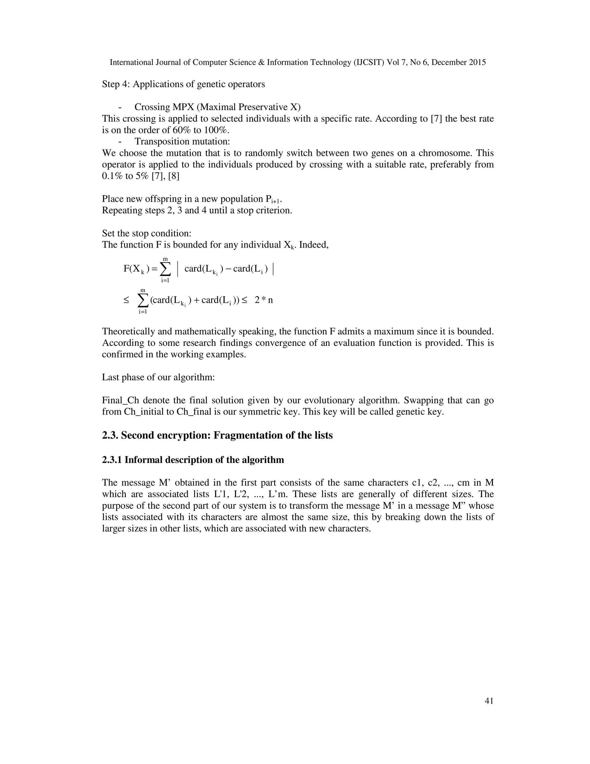 International Journal of Computer Science & Information Technology (IJCSIT) Vol 7, No 6, December 2015 41 Step 4: Applications of genetic operators - Crossing MPX (Maximal Preservative X) This crossing is applied to selected individuals with a specific rate. According to [7] the best rate is on the order of 60% to 100%. - Transposition mutation: We choose the mutation that is to randomly switch between two genes on a chromosome. This operator is applied to the individuals produced by crossing with a suitable rate, preferably from 0.1% to 5% [7], [8] Place new offspring in a new population Pi+1. Repeating steps 2, 3 and 4 until a stop criterion. Set the stop condition: The function F is bounded for any individual Xk. Indeed, Theoretically and mathematically speaking, the function F admits a maximum since it is bounded. According to some research findings convergence of an evaluation function is provided. This is confirmed in the working examples. Last phase of our algorithm: Final_Ch denote the final solution given by our evolutionary algorithm. Swapping that can go from Ch_initial to Ch_final is our symmetric key. This key will be called genetic key. 2.3. Second encryption: Fragmentation of the lists 2.3.1 Informal description of the algorithm The message M’ obtained in the first part consists of the same characters c1, c2, ..., cm in M which are associated lists L'1, L'2, ..., L’m. These lists are generally of different sizes. The purpose of the second part of our system is to transform the message M’ in a message M” whose lists associated with its characters are almost the same size, this by breaking down the lists of larger sizes in other lists, which are associated with new characters. n*2))L(card)L(card( )L(card)L(card)X(F ik m 1i ik m 1i k i i ≤+≤ −= ∑ ∑ = = 