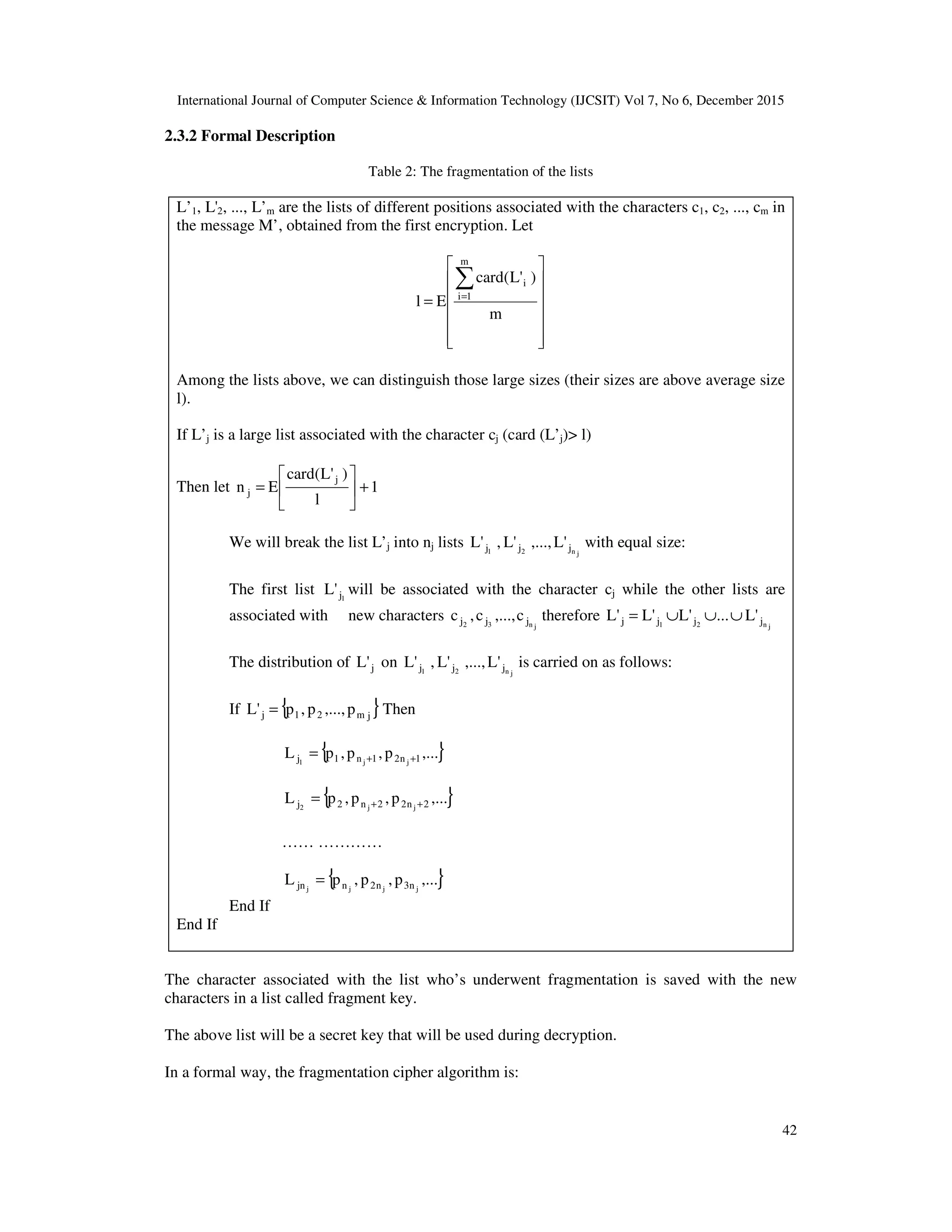 International Journal of Computer Science & Information Technology (IJCSIT) Vol 7, No 6, December 2015 42 2.3.2 Formal Description Table 2: The fragmentation of the lists L’1, L'2, ..., L’m are the lists of different positions associated with the characters c1, c2, ..., cm in the message M’, obtained from the first encryption. Let               = ∑= m )'L(card El m 1i i Among the lists above, we can distinguish those large sizes (their sizes are above average size l). If L’j is a large list associated with the character cj (card (L’j)> l) Then let 1 l )'L(card En j j +      = We will break the list L’j into nj lists jn21 jjj 'L,...,'L,'L with equal size: The first list 1j'L will be associated with the character cj while the other lists are associated with new characters jn32 jjj c,...,c,c therefore jn21 jjjj 'L...'L'L'L ∪∪∪= The distribution of j'L on jn21 jjj 'L,...,'L,'L is carried on as follows: If { }jm21j p,...,p,p'L = Then { },...p,p,pL 1n21n1j jj1 ++= { },...p,p,pL 2n22n2j jj2 ++= …… ………… { },...p,p,pL jjjj n3n2njn = End If End If The character associated with the list who’s underwent fragmentation is saved with the new characters in a list called fragment key. The above list will be a secret key that will be used during decryption. In a formal way, the fragmentation cipher algorithm is: 