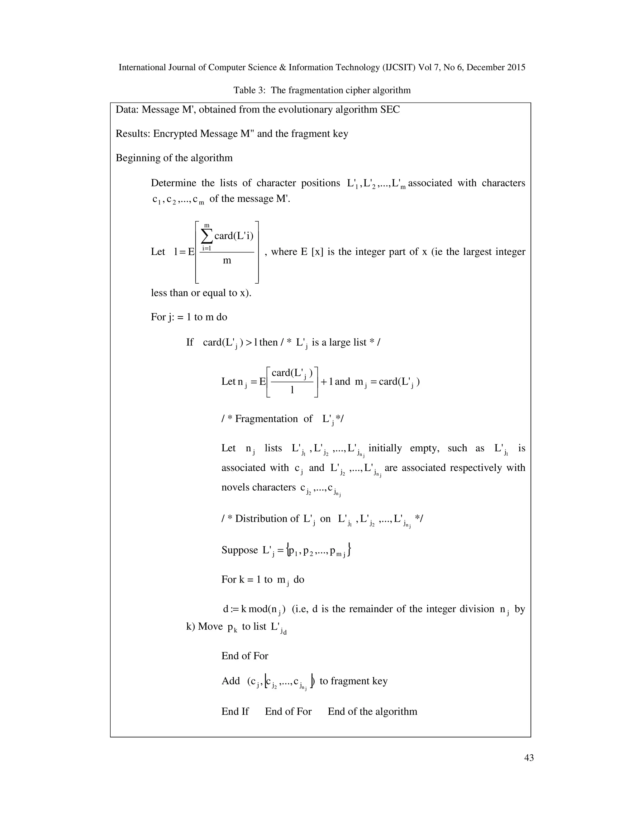 International Journal of Computer Science & Information Technology (IJCSIT) Vol 7, No 6, December 2015 43 Table 3: The fragmentation cipher algorithm Data: Message M', obtained from the evolutionary algorithm SEC Results: Encrypted Message M" and the fragment key Beginning of the algorithm Determine the lists of character positions m21 'L,...,'L,'L associated with characters m21 c,...,c,c of the message M'. Let               = ∑= m )i'L(card El m 1i , where E [x] is the integer part of x (ie the largest integer less than or equal to x). For j: = 1 to m do If l)'L(card j > then / * j'L is a large list * / Let 1 l )'L(card En j j +      = and )'L(cardm jj = / * Fragmentation of j'L */ Let jn lists jn21 jjj 'L,...,'L,'L initially empty, such as 1j'L is associated with jc and jn2 jj 'L,...,'L are associated respectively with novels characters jn2 jj c,...,c / * Distribution of j'L on jn21 jjj 'L,...,'L,'L */ Suppose { }jm21j p,...,p,p'L = For k = 1 to jm do )nmod(k:d j= (i.e, d is the remainder of the integer division jn by k) Move kp to list dj'L End of For Add [ ])c,...,c,c( jn2 jjj to fragment key End If End of For End of the algorithm 