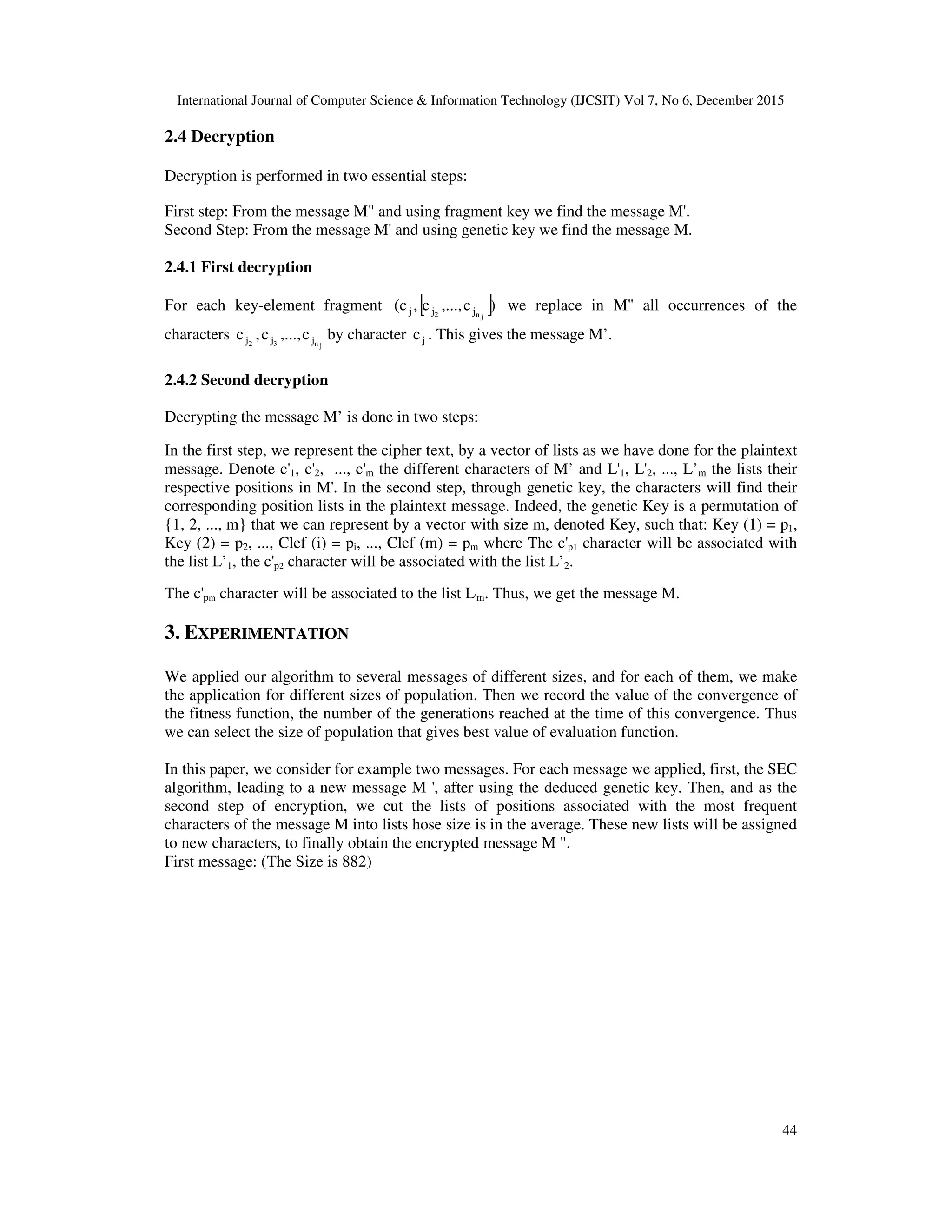 International Journal of Computer Science & Information Technology (IJCSIT) Vol 7, No 6, December 2015 44 2.4 Decryption Decryption is performed in two essential steps: First step: From the message M" and using fragment key we find the message M'. Second Step: From the message M' and using genetic key we find the message M. 2.4.1 First decryption For each key-element fragment [ ])c,...,c,c( jn2 jjj we replace in M'' all occurrences of the characters jn32 jjj c,...,c,c by character jc . This gives the message M’. 2.4.2 Second decryption Decrypting the message M’ is done in two steps: In the first step, we represent the cipher text, by a vector of lists as we have done for the plaintext message. Denote c'1, c'2, ..., c'm the different characters of M’ and L'1, L'2, ..., L’m the lists their respective positions in M'. In the second step, through genetic key, the characters will find their corresponding position lists in the plaintext message. Indeed, the genetic Key is a permutation of {1, 2, ..., m} that we can represent by a vector with size m, denoted Key, such that: Key (1) = p1, Key (2) = p2, ..., Clef (i) = pi, ..., Clef (m) = pm where The c'p1 character will be associated with the list L’1, the c'p2 character will be associated with the list L’2. The c'pm character will be associated to the list L'm. Thus, we get the message M. 3. EXPERIMENTATION We applied our algorithm to several messages of different sizes, and for each of them, we make the application for different sizes of population. Then we record the value of the convergence of the fitness function, the number of the generations reached at the time of this convergence. Thus we can select the size of population that gives best value of evaluation function. In this paper, we consider for example two messages. For each message we applied, first, the SEC algorithm, leading to a new message M ', after using the deduced genetic key. Then, and as the second step of encryption, we cut the lists of positions associated with the most frequent characters of the message M into lists hose size is in the average. These new lists will be assigned to new characters, to finally obtain the encrypted message M ". First message: (The Size is 882) 