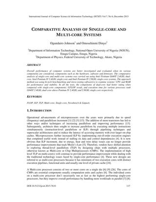 International Journal of Computer Science & Information Technology (IJCSIT) Vol 7, No 6, December 2015
DOI:10.5121/ijcsit.2015.7610 117
COMPARATIVE ANALYSIS OF SINGLE-CORE AND
MULTI-CORE SYSTEMS
Ogundairo Johnson1
and Omosehinmi Dinyo2
1
Department of Information Technology, National Open University of Nigeria (NOUN),
Enugu Campus, Enugu, Nigeria
2
Department of Physics, Federal University of Technology, Akure, Nigeria
ABSTRACT
Overall performance of computer systems are better investigated and evaluated when its various
components are considered, components such as the hardware, software and firmware. The comparative
analysis of single-core and multi-core systems was carried out using Intel Pentium G640T 2.4GHz dual-
core, Intel Pentium IV 2.4GHz single-core and Intel Pentium IV 2.8GHz single-core systems. The approach
method was using hi-tech benchmarking and stress testing software(s) to examine systems’ CPU and RAM
for performance and stability. In all the tests, the components of dual-core had better rating when
compared with single-core components; GFLOP result, and execution time for various processes rank
G640T 2.4GHz dual-core above Pentium IV 2.4GHz and 2.8GHz single-core respectively.
KEYWORDS
FLOP, ILP, TLP, Multi-core, Single-core, Novabench & Linpack.
1. INTRODUCTION
Operational advancements of microprocessors over the years were primarily due to speed
(frequency) and parallelism increment [1] [2] [3] [13]. The addition of more transistors has led to
other ways and/or techniques of increasing parallelism and improving performance [13].
Subsequently, architects then sought to increase parallelism by executing multiple instructions
simultaneously (instruction-level parallelism or ILP) through pipelining techniques and
superscalar architectures and to reduce the latency of accessing memory with ever larger on-chip
caches. Microprocessors further increased ILP by implementing out-of-order execution engines
that completed useful work instead of stalling on data and control dependencies [4]. It is now
obvious that ILP increment, due to energy, heat and wire delay issues can no longer provide
performance improvements that track Moore’s Law [5]. Therefore, vendors have shifted attention
to exploring thread-level parallelism (TLP) by designing chips with multiple processors,
otherwise known as Multi-core or Chip Multiprocessors (CMPs). The implementation of high
level TLP on multi-core(s) will continue to provide performance improvement while dealing with
the traditional technology issues faced by single-core performance [4]. These new designs are
referred to as multi-core processors because it has minimum of two execution cores with distinct
execution pipelines, functional units and usually one level of private cache [24].
A Multi-core processor consists of two or more cores on a single die [6] [9] [26]. The cores of
CMPs are essential components usually computation units and caches [6]. The individual cores
on a multi-core processor don’t necessarily run as fast as the highest performing single-core
processors, but they improve overall performance by handling more workloads in parallel [7] [8].
 