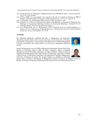 International Journal of Computer Science & Information Technology (IJCSIT) Vol 7, No 6, December 2015
164
[13] A.Parasuraman et al.,“Refinement and Reassessment of the SERVQUAL Scale,” Journal of Retailin,
vol. 67, no. 4, pp. 420-450.
[14] D.Gefen (2000) "It is not enough to be responsive: the role of cooperative intentions in MRP II
adoption, The DATA BASE for Advances in Information Systems”, vol. 31, no. 2, pp. 65–79.
[15] J. C.Nunnally et al.,“Phychometric Theory,”McGraw-Hill, 2nd edition, 1978.
[16] J.Henseler et al.,“The Use of Partial Least Squares Path Modeling in International Marketing New
Challenges to International Marketing Advances in International Marketing”, Volume20,277–319
Copyright 2009 by Emerald Group Publishing Limited.
[17] A. D Thilakarathne, and J. I. Wijayanayake (2014) “Empirical Study on Cloud Computing as a
Solution for Low Utilization of Computing Resources,” International Journal of Cloud Computing
and Services Science (IJ-CLOSER), 3(1), 44-52.
AUTHORS
Ms. Madhushi Rathnayake completed her BSc. in Management and Information
Technology (Special) degree with a second class honours from University of Kelaniya.
Currently she is working as a assistant lecture at the department of Industial Management,
University of Kelaniya. Her research interest is in the area of management infoamtion
systems.
Janaka I Wijayanayake received a PhD in Management Information Systems from Tokyo
Institute of Technology Japan in 2001. He holds a Bachelor’s degree in Industrial
Management from the University of Kelaniya, Sri Lanka and Master’s degree in Industrial
Engineering and Management from Tokyo Institute of Technology, Japan. He is currently
a Senior Lecture in Information Technology at the department of Industrial Management,
University of Kelaniya Sri Lanka. His research findings are published in prestigious
journals such as Journal of Information & Management, Journal of Advances in Database, Journal of
Business Continuity & Emergency Planning and many other journals and international conferences.
 