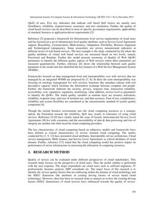 International Journal of Computer Science & Information Technology (IJCSIT) Vol 7, No 6, December 2015
156
(QoS) of uses. Five key indicators that indicate web based QoS factors are namely user
friendliness, reliability, responsiveness, assurance, and user orientation. Further, the quality of
cloud based services can be described in term of specific governance requirements, applicability
of standard, business or application-driven requirements [3].
Reference [5] proposed a framework for Infrastructure level service requirements of cloud users
and has focused on a set of infrastructure level quality attributes such as Service Level Agreement
support, Reusability, Customization, Multi-tenancy, Adaptation, Flexibility, Business alignment
and Technological transparency. Some researchers use service measurement indicators at
different levels of web based services. The best example is the study conducted by [6] where the
quality attributes of virtual web based services are measured based on two levels; namely
Functional and Runtime. Further this model presents taxonomy of Quality of Web (QoW)
parameters to identify the different quality aspects of Web services where these parameters are
measured quantitatively. Further, reference [6] shows the relationship between each quality
parameter in the model and also identified the key features of a Web Service Management System
(WSMS).
Frameworks focused on data management level and interoperability over web services that are
managed by an integrated WSMS are proposed by [7, 8]. In there the term interoperability was
focusing on ontology management for web services, functions like metadata schema with rich
descriptive capacity which facilitate the Information exchange between computer and people.
Further, the framework elaborate the security, privacy, response time, transaction reliability,
accessibility, cost, reputation, regulatory, monitoring, value addition, service level as parameters
to identify the QoWs. The stated quality variables at runtime layer are resource utilization;
reliability, response time, and ease of terminal use, and data accuracy. Ease of use, completeness,
reliability and system flexibility are considered as the measurements standard of system quality
component [4].
Though the current business environment sees the cloud computing resources as a strategic
option, the frustration towards the reliability, QoS may results in reluctance of using cloud
services. Reference [9,10] have clearly stated the issue of loosely interconnected Service Level
Agreements (SLAs) with consumers and the unavailability of data & data processing and loss of
integrity are another risk often faced by cloud computing providers.
The key characteristics of cloud computing based on subjective models and frameworks have
been defined as critical characteristics of service oriented cloud computing. The studies
conducted by [1, 9, 12] have presented cloud attributes, Interoperable service architecture, Cloud
service management, Multi tenancy and Service Level Agreements as critical attributes of cloud
domain. Further, reference [17] stated that the cloud computing model has positive impact on
performance of server infrastructure in increasing the utilization of computing resources.
3. RESEARCH METHOD
Quality of service can be evaluated under different perspectives of cloud stakeholders. This
research study focuses on the perspective of cloud users. Thus the model validity is performed
with the user response. The target respondents are cloud users such as software engineers, IT
professionals, business analysts, ERP consultants etc. The major focus of this research is to
identify the service quality factors that are embracing within the domain of cloud technology and
the SOCC dimension (the attributes of existing driving factors of service based cloud
technology). However, there has been no research done to analyze as to how the existing driving
factors (SOCC dimensions) of cloud services have influenced towards the quality of service.
 