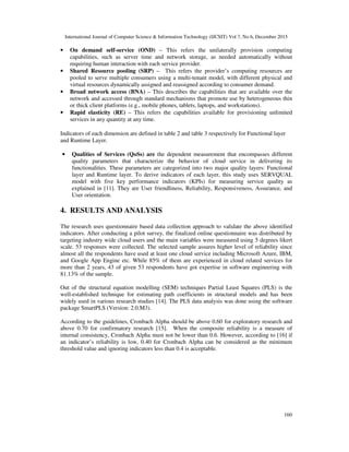 International Journal of Computer Science & Information Technology (IJCSIT) Vol 7, No 6, December 2015
160
• On demand self-service (OND) – This refers the unilaterally provision computing
capabilities, such as server time and network storage, as needed automatically without
requiring human interaction with each service provider.
• Shared Resource pooling (SRP) – This refers the provider’s computing resources are
pooled to serve multiple consumers using a multi-tenant model, with different physical and
virtual resources dynamically assigned and reassigned according to consumer demand.
• Broad network access (BNA) – This describes the capabilities that are available over the
network and accessed through standard mechanisms that promote use by heterogeneous thin
or thick client platforms (e.g., mobile phones, tablets, laptops, and workstations).
• Rapid elasticity (RE) – This refers the capabilities available for provisioning unlimited
services in any quantity at any time.
Indicators of each dimension are defined in table 2 and table 3 respectively for Functional layer
and Runtime Layer.
• Qualities of Services (QoSs) are the dependent measurement that encompasses different
quality parameters that characterize the behavior of cloud service in delivering its
functionalities. These parameters are categorized into two major quality layers: Functional
layer and Runtime layer. To derive indicators of each layer, this study uses SERVQUAL
model with five key performance indicators (KPIs) for measuring service quality as
explained in [11]. They are User friendliness, Reliability, Responsiveness, Assurance, and
User orientation.
4. RESULTS AND ANALYSIS
The research uses questionnaire based data collection approach to validate the above identified
indicators. After conducting a pilot survey, the finalized online questionnaire was distributed by
targeting industry wide cloud users and the main variables were measured using 5 degrees likert
scale. 53 responses were collected. The selected sample assures higher level of reliability since
almost all the respondents have used at least one cloud service including Microsoft Azure, IBM,
and Google App Engine etc. While 85% of them are experienced in cloud related services for
more than 2 years, 43 of given 53 respondents have got expertise in software engineering with
81.13% of the sample.
Out of the structural equation modelling (SEM) techniques Partial Least Squares (PLS) is the
well-established technique for estimating path coefficients in structural models and has been
widely used in various research studies [14]. The PLS data analysis was done using the software
package SmartPLS (Version: 2.0.M3).
According to the guidelines, Cronbach Alpha should be above 0.60 for exploratory research and
above 0.70 for confirmatory research [15]. When the composite reliability is a measure of
internal consistency, Cronbach Alpha must not be lower than 0.6. However, according to [16] if
an indicator’s reliability is low, 0.40 for Cronbach Alpha can be considered as the minimum
threshold value and ignoring indicators less than 0.4 is acceptable.
 