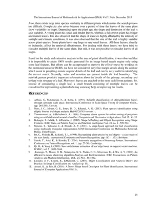 The International Journal of Multimedia & Its Applications (IJMA) Vol.7, No.6, December 2015
25
Also, there exists large inter species similarity in different plants which makes the search process
too difficult. Complexity also arises because over a period of time the leaves of the same plant
show variability in shape. Depending upon the plant age, the shape and dimension of the leaf is
also variable. A young plant has small and tender leaves, whereas a full grown plant has bigger
and mature leaves. It is also observed that the shape of leaves is highly affected by the intensity of
sunlight and climatic conditions. It was also observed that the size of the leaf is highly variable
across plant species. Some plants have very large or very small leaves. All these factors, directly
or indirectly, affect the retrieval effectiveness. For dealing with these issues, we have tried to
consider multiple leaves of the same plant. But still, it was not possible to consider leaves of all
stages.
Based on the study and extensive analysis in the area of plant identification, it was observed that
it is impossible to attain 100% results generated for an image based search engine only using
some leaf features. But efforts can be incorporated to improve the effectiveness by working on
the mentioned areas:In SbLRS, we have not considered very fine margin details along the contour
which assist in providing minute angular details of the leaf and can be very useful in identifying
the correct match. Secondly, veins and venation are present inside the leaf boundary. The
network pattern provides important information about the details of the primary, secondary and
tertiary vein structure of a leaf. Moreover, leaves are attached to the stem in different patterns. So,
instead of considering a single leaf, a small branch consisting of multiple leaves can be
considered for representing a plantwhich may someway help in improving the results.
REFERENCES
1. Abbasi, S., Mokhtarian, F., & Kittle, J. (1997). Reliable classification of chrysanthemum leaves
through curvature scale space. International Conference on Scale-Space Theory in Computer Vision,,
(pp. 284-295). Utrecht.
2. Neto, J. C., Meyer, G. E., Jones, D. D., &Samal, A. K. (2013). Plant species identification using
elliptic Fourier leaf shape analysis. Hal-00726785 version 1 .
3. Timmermans, A., &Hulzebosch, A. (1996). Computer vision system for online sorting of pot plants
using an artificial neural network classifier. Computers and Electronics in Agriculture, Vol.15 , 41-55.
4. Belongie, S., Malik, J., &Puzicha, J. (2002). Shape MAtching and Object Recognition using Shape
Contexts. IEEE Trans. on Pattern Analysis and Machine Intelligence Vol. 24, no. 4 , 509-522.
5. Mouine, S., Yahiaoui, I., & Blonde, A. V. (2013). A shape-based approach for leaf classification
using multiscale triangular representation.ACM International Conference on Multimedia Retrieval.
Dallas, United States.
6. Im, C., Nishida, H., & Kunii, T. L. (1998). Recognizing plant species by leaf shapes—a case study of
the acer family. International Conference on Pattern Recognition, (pp. 1171-1173). Brisbane.
7. Saitoh, T., Aoki, K., & Kaneko, T. (2004). Automatic recognition of blooming flowers. International
Conference on Pattern Recognition, vol. 1, (pp. 27-30). Cambridge.
8. Qi, H., & Yang, J. (2003). Saw tooth feature extraction of leaf edge based on support vector machine.
ICMLC, vol. 5 , 3039-3044.
9 .Kanungo, T., Mount, D. M., Netanyahu, N. S., Piatko, C. D., Silverman, R., & Wu, A. Y. (2002). An
efficient k-means clustering algorithm:Analysis and Implementation. IEEE Transactions on Pattern
Analysis and Machine Intelligence, VOL. 24, NO. , 881-892.
10. Luciano, d. F., Coasta, R., &Marcond, C. (2004). Shape Classification and Analysis:Theory and
Practice. In Shape Classification and Analysis (p. 15).
11. Asrani, K., & Jain, R. (2014). A Novel Shape based Descriptor for Plant Identification. International
Journal of Computer Applications 95 (15) .
 
