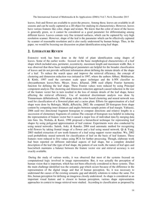 The International Journal of Multimedia & Its Applications (IJMA) Vol.7, No.6, December 2015
14
leaves, fruit and flower are available to assist the process. Among these, leaves are available in all
seasons and can be easily captured as a 2D object for studying its characteristics. However, leaves
have various features like color, shape and texture. We know that the color of most of the leaves
is generally green, so it cannot be considered as a good parameter for differentiating among
different leaves. Leaves contain very fine textured surfaces, which can be captured by very high
resolution scanner. However, shape of the leaf is the parameter which can be effectively captured
by scanner of reasonable resolution and is also easily understood by human beings. Thus, in the
paper, we would be focusing our discussion on plant identification using leaf shape.
2. LITERATURE REVIEW
Extensive work has been done in the field of plant identification using shapes of
leaves. Some of the earlier works focused on the basic morphological characteristics of a leaf
shape which included area, perimeter, eccentricity, maximum length and maximum width. But, it
was observed that these basic morphological parameters are helpful for the broader classification
of leaves and do not provide sufficient information about defining the minute details of the shape
of a leaf. To reduce the search space and improve the retrieval efficiency, the concept of
clustering and dimension reduction was initiated in 1997, where the authors Abbasi, Mokhtarian,
& Kittle, 1997 used the curvature scale space technique and the k-NN classifier to
chrysanthemum leaves.Neto, Meyer, Jones, &Samal, 2006 used elliptic Fourier harmonic
function for defining the leaf shape. These Fourier values were reduced by using Principal
component analysis.The clustering and dimension reduction approach caused reduction in the size
of the feature vector but in turn resulted in the loss of minute details of the leaf shape, hence
affecting the retrieval efficiency. Use of statistical discriminant analysis was done by
Timmermans &Hulzebosch, 1996 along with the color based clustering and neural network was
used for classification of a flowered plant and a cactus plant. Efforts for approximation of a leaf
shape were done by Belongie, Malik, &Puzicha, 2002. He computed 2D histogram from shape
content by computing inner distances and angles between sample points of leaf margin. Yahiaoui,
2006 used two directional fragment histogram to compute directions and relative lengths in a
succession of elementary fragments of contour.The concept of histogram was helpful in reducing
the representation of feature vector but it caused a major loss of individual data by merging data
into bins. Im, Nishida, & Kunii, 1998 proposed a hierarchical technique for representing leaf
shapes by using polygonal approximation of leaf contour. Experiments were also conducted by
using neural networks. Saitoh, Aoki, & Kaneko, 2004 used automatic method for recognizing
wild flowers by taking frontal image of a flower and a leaf using neural network. Qi & Yang,
2003 studied extraction of saw tooth features of a leaf using support vector machine. Wu, 2002
used probabilistic neural network for classification of leaf on the basis of leaf features. These
features were reduced to five values using PCA for further processing. Though, elaborate work
had been reported on different individual aspects of leaf shape, but a complete detailed
description of the leaf (the type of leaf shape, the pattern of saw tooth, the nature of leaf apex and
base)which maintains a balance between the feature vector size and retrieval accuracy is not
exactly available.
During the study of various works, it was observed that most of the systems focused on
computational logic involved in image representation. But, it was actually the perception of
human vision that is important, which has not been effectively considered in these systems. Thus
the main challenge identified was the semantic gap which occurs because of the difference in the
representation of the digital image and that of human perception. So, it was necessary to
understand the causes of the existing semantic gap and identify solutions to reduce the same. For
this, human perception for defining an imagewas closely understood. As shape is considered as an
important visual feature and is closest to human perception, various shape representation
approaches in context to image retrieval were studied. According to classification as proposed by
 