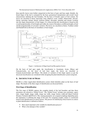 The International Journal of Multimedia & Its Applications (IJMA) Vol.7, No.6, December 2015
16
these specific leaves were further categorized on the basis of apex and base angle. Initially, the
broad shape of the leaf is estimated by the basic geometrical interpretation and overall visual
characteristics defining the leaf boundary. On the basis of broader aspect of leaf contour, the
leaves are classified as linear, lanceolate, long, elliptical, ovate, cordate, oblanceolate, obovate,
falcate, auriculate, hastate, detoid, reinform, peltate, obcordate, spatulate and cuneate. Looking
into the shape characteristics of leaf shapes, it is observed that the classification is based on the
overall proportionality of leaf height and width, the extent of broadness at different heights of leaf
and the proportionality of curvature variation. The leaves are classified as Entire, Toothed, Lobed
and Parted/Cleft on the basis of smoothness of leaf margin.
Figure 1. Architecture of Shape based Leaf Recognition System
On the basis of leaf apex angle, the classification is Acuminate, Acute, Obtuse and
Truncate.Lastly, on the basis of leaf base angle, the leaves are classified as
Cuneate,Acute,Cordate and Obtuse. The details of variation of leaf shape aspects as per the
discussed classification are considered while designing the plant identification system using leaf.
6. ARCHITECTURE OF SBLRS
SbLRS is a three staged plant identification system which identifies plant on the basis of leaf
shape. The details of the three stages of identification are discussed below.
First Stage of Identification
The first stage of SbLRS captures the complete details of the leaf boundary and thus these
parameters are referred as ‘Global Vector’. The ‘Global Vector’ includes area, perimeter, aspect
ratio, image length, image width, image top width, image bottom width and Quad Centroid
Distance Variation (QCDV)[11]. The varying parameters are assigned weightage depending upon
the importance in defining the shape of the leaf. For assigning weights, matrix is constructed
based on the identification of critical factors. The process for identifying critical factors in context
to plant identification is defined as follows:
• How much important is the variable for identification process?
• What is the datatype of the variable?
 