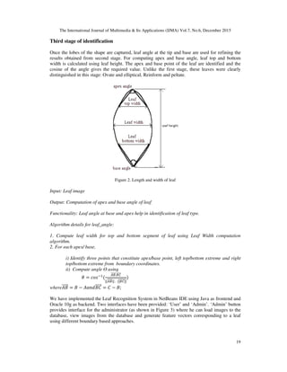 The International Journal of Multimedia & Its Applications (IJMA) Vol.7, No.6, December 2015
19
Third stage of identification
Once the lobes of the shape are captured, leaf angle at the tip and base are used for refining the
results obtained from second stage. For computing apex and base angle, leaf top and bottom
width is calculated using leaf height. The apex and base point of the leaf are identified and the
cosine of the angle gives the required value. Unlike the first stage, these leaves were clearly
distinguished in this stage: Ovate and elliptical, Reinform and peltate.
Figure 2. Length and width of leaf
Input: Leaf image
Output: Computation of apex and base angle of leaf.
Functionality: Leaf angle at base and apex help in identification of leaf type.
Algorithm details for leaf_angle:
1. Compute leaf width for top and bottom segment of leaf using Leaf Width computation
algorithm.
2. For each apex/ base,
i) Identify three points that constitute apex/base point, left top/bottom extreme and right
top/bottom extreme from boundary coordinates.
ii) Compute angle Ө using
= (
.
|| ||	.		| |
)
where = − = − ;
We have implemented the Leaf Recognition System in NetBeans IDE using Java as frontend and
Oracle 10g as backend. Two interfaces have been provided: ‘User’ and ‘Admin’. ‘Admin’ button
provides interface for the administrator (as shown in Figure 3) where he can load images to the
database, view images from the database and generate feature vectors corresponding to a leaf
using different boundary based approaches.
 