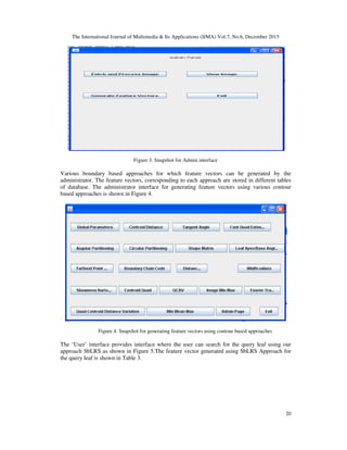 The International Journal of Multimedia & Its Applications (IJMA) Vol.7, No.6, December 2015
20
Figure 3. Snapshot for Admin interface
Various boundary based approaches for which feature vectors can be generated by the
administrator. The feature vectors, corresponding to each approach are stored in different tables
of database. The administrator interface for generating feature vectors using various contour
based approaches is shown in Figure 4.
Figure 4. Snapshot for generating feature vectors using contour based approaches
The ‘User’ interface provides interface where the user can search for the query leaf using our
approach SbLRS as shown in Figure 5.The feature vector generated using SbLRS Approach for
the query leaf is shown in Table 3.
 