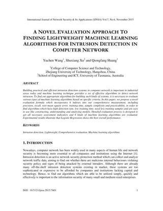 International Journal of Network Security & Its Applications (IJNSA) Vol.7, No.6, November 2015
DOI : 10.5121/ijnsa.2015.7601 1
A NOVEL EVALUATION APPROACH TO
FINDING LIGHTWEIGHT MACHINE LEARNING
ALGORITHMS FOR INTRUSION DETECTION IN
COMPUTER NETWORK
Yuchen Wang1
, Shuxiang Xu2
and Qiongfang Huang1
1
College of Computer Science and Technology,
Zhejiang University of Technology, Hangzhou, China
2
School of Engineering and ICT, University of Tasmania, Australia
ABSTRACT
Building practical and efficient intrusion detection systems in computer network is important in industrial
areas today and machine learning technique provides a set of effective algorithms to detect network
intrusion. To find out appropriate algorithms for building such kinds of systems, it is necessary to evaluate
various types of machine learning algorithms based on specific criteria. In this paper, we propose a novel
evaluation formula which incorporates 6 indexes into our comprehensive measurement, including
precision, recall, root mean square error, training time, sample complexity and practicability, in order to
find algorithms which have high detection rate, low training time, need less training samples and are easy
to use like constructing, understanding and analyzing models. Detailed evaluation process is designed to
get all necessary assessment indicators and 6 kinds of machine learning algorithms are evaluated.
Experimental results illustrate that Logistic Regression shows the best overall performance.
KEYWORDS
Intrusion detection, Lightweight, Comprehensive evaluation, Machine learning algorithms
1. INTRODUCTION
Nowadays, computer network has been widely used in many aspects of human life and network
security is becoming more essential to all companies and institutions using the Internet [1].
Intrusion detection is an active network security protection method which can collect and analyze
network traffic data, aiming to find out whether there are malicious internal behaviours violating
security policy and signs of being attacked by external intruders. Although there are already
many off-the-shelf intrusion detection systems existing in market, these systems are too
sophisticated or expensive to be afforded by companies and institutions lacking capital and
technology. Hence, to find out algorithms which are able to be utilized simply, quickly and
effectively is important to the information security of many small and medium-sized enterprises.
 