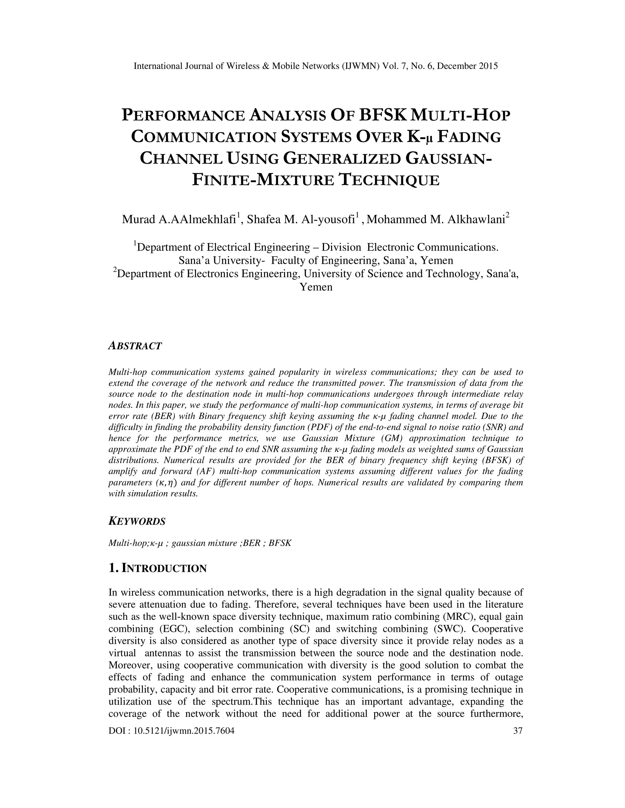 International Journal of Wireless & Mobile Networks (IJWMN) Vol. 7, No. 6, December 2015
DOI : 10.5121/ijwmn.2015.7604 37
PERFORMANCE ANALYSIS OF BFSK MULTI-HOP
COMMUNICATION SYSTEMS OVER Κ- FADING
CHANNEL USING GENERALIZED GAUSSIAN-
FINITE-MIXTURE TECHNIQUE
Murad A.AAlmekhlafi1
, Shafea M. Al-yousofi1
, Mohammed M. Alkhawlani2
1
Department of Electrical Engineering – Division Electronic Communications.
Sana’a University- Faculty of Engineering, Sana’a, Yemen
2
Department of Electronics Engineering, University of Science and Technology, Sana'a,
Yemen
ABSTRACT
Multi-hop communication systems gained popularity in wireless communications; they can be used to
extend the coverage of the network and reduce the transmitted power. The transmission of data from the
source node to the destination node in multi-hop communications undergoes through intermediate relay
nodes. In this paper, we study the performance of multi-hop communication systems, in terms of average bit
error rate (BER) with Binary frequency shift keying assuming the κ-µ fading channel model. Due to the
difficulty in finding the probability density function (PDF) of the end-to-end signal to noise ratio (SNR) and
hence for the performance metrics, we use Gaussian Mixture (GM) approximation technique to
approximate the PDF of the end to end SNR assuming the κ-µ fading models as weighted sums of Gaussian
distributions. Numerical results are provided for the BER of binary frequency shift keying (BFSK) of
amplify and forward (AF) multi-hop communication systems assuming different values for the fading
parameters (ߢ, ߟ) and for different number of hops. Numerical results are validated by comparing them
with simulation results.
KEYWORDS
Multi-hop;κ-µ ; gaussian mixture ;BER ; BFSK
1. INTRODUCTION
In wireless communication networks, there is a high degradation in the signal quality because of
severe attenuation due to fading. Therefore, several techniques have been used in the literature
such as the well-known space diversity technique, maximum ratio combining (MRC), equal gain
combining (EGC), selection combining (SC) and switching combining (SWC). Cooperative
diversity is also considered as another type of space diversity since it provide relay nodes as a
virtual antennas to assist the transmission between the source node and the destination node.
Moreover, using cooperative communication with diversity is the good solution to combat the
effects of fading and enhance the communication system performance in terms of outage
probability, capacity and bit error rate. Cooperative communications, is a promising technique in
utilization use of the spectrum.This technique has an important advantage, expanding the
coverage of the network without the need for additional power at the source furthermore,
 
