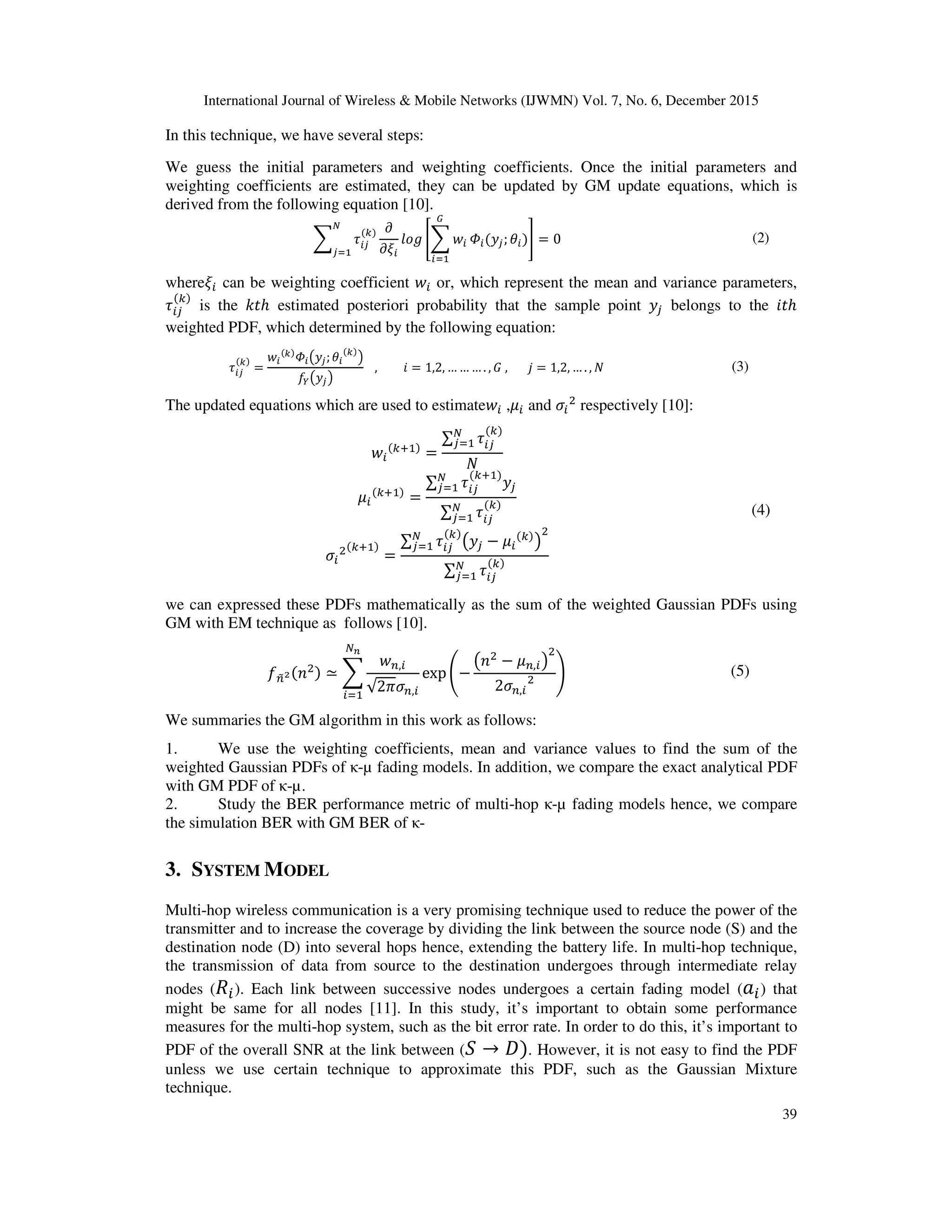 International Journal of Wireless & Mobile Networks (IJWMN) Vol. 7, No. 6, December 2015
39
In this technique, we have several steps:
We guess the initial parameters and weighting coefficients. Once the initial parameters and
weighting coefficients are estimated, they can be updated by GM update equations, which is
derived from the following equation [10].
෍ ߬௜௝
(௞)
ே
௝ୀଵ
߲
߲ߦ௜
݈‫݃݋‬ ൥෍ ‫ݓ‬௜
ீ
௜ୀଵ
ߔ௜(‫ݕ‬௝;ߠ௜)൩ = 0 (2)
whereߦ௜ can be weighting coefficient ‫ݓ‬௜ or, which represent the mean and variance parameters,
߬௜௝
(௞)
is the ݇‫ݐ‬ℎ estimated posteriori probability that the sample point ‫ݕ‬௝ belongs to the ݅‫ݐ‬ℎ
weighted PDF, which determined by the following equation:
߬௜௝
(௞)
=
‫ݓ‬௜
(௞)
ߔ௜൫‫ݕ‬௝;ߠ௜
(௞)
൯
݂௒൫‫ݕ‬௝൯
, ݅ = 1,2, … … … . , ‫ܩ‬ , ݆ = 1,2, … . , ܰ (3)
The updated equations which are used to estimate‫ݓ‬௜ ,ߤ௜ and ߪ௜
ଶ
respectively [10]:
‫ݓ‬௜
(௞ାଵ)
=
∑ ߬௜௝
(௞)ே
௝ୀଵ
ܰ
ߤ௜
(௞ାଵ)
=
∑ ߬௜௝
(௞ାଵ)
‫ݕ‬௝
ே
௝ୀଵ
∑ ߬௜௝
(௞)ே
௝ୀଵ
ߪ௜
ଶ(௞ାଵ)
=
∑ ߬௜௝
(௞)
൫‫ݕ‬௝ − ߤ௜
(௞)
൯
ଶே
௝ୀଵ
∑ ߬௜௝
(௞)ே
௝ୀଵ
(4)
we can expressed these PDFs mathematically as the sum of the weighted Gaussian PDFs using
GM with EM technique as follows [10].
݂௡෤మ(݊ଶ) ≃ ෍
‫ݓ‬௡,௜
√2ߨߪ௡,௜
ே೙
௜ୀଵ
exp ൭−
൫݊ଶ
− ߤ௡,௜൯
ଶ
2ߪ௡,௜
ଶ ൱ (5)
We summaries the GM algorithm in this work as follows:
1. We use the weighting coefficients, mean and variance values to find the sum of the
weighted Gaussian PDFs of κ-µ fading models. In addition, we compare the exact analytical PDF
with GM PDF of κ-µ.
2. Study the BER performance metric of multi-hop κ-µ fading models hence, we compare
the simulation BER with GM BER of κ-
3. SYSTEM MODEL
Multi-hop wireless communication is a very promising technique used to reduce the power of the
transmitter and to increase the coverage by dividing the link between the source node (S) and the
destination node (D) into several hops hence, extending the battery life. In multi-hop technique,
the transmission of data from source to the destination undergoes through intermediate relay
nodes (ܴ௜). Each link between successive nodes undergoes a certain fading model (ܽ௜) that
might be same for all nodes [11]. In this study, it’s important to obtain some performance
measures for the multi-hop system, such as the bit error rate. In order to do this, it’s important to
PDF of the overall SNR at the link between (ܵ → ‫)ܦ‬. However, it is not easy to find the PDF
unless we use certain technique to approximate this PDF, such as the Gaussian Mixture
technique.
 