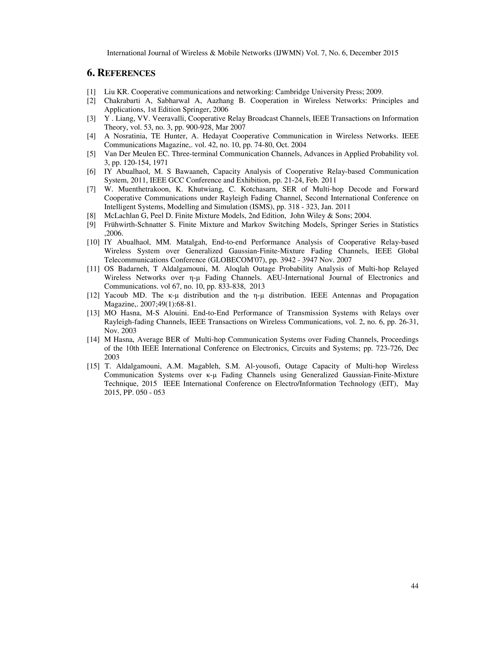 International Journal of Wireless & Mobile Networks (IJWMN) Vol. 7, No. 6, December 2015
44
6. REFERENCES
[1] Liu KR. Cooperative communications and networking: Cambridge University Press; 2009.
[2] Chakrabarti A, Sabharwal A, Aazhang B. Cooperation in Wireless Networks: Principles and
Applications, 1st Edition Springer, 2006
[3] Y . Liang, VV. Veeravalli, Cooperative Relay Broadcast Channels, IEEE Transactions on Information
Theory, vol. 53, no. 3, pp. 900-928, Mar 2007
[4] A Nosratinia, TE Hunter, A. Hedayat Cooperative Communication in Wireless Networks. IEEE
Communications Magazine,. vol. 42, no. 10, pp. 74-80, Oct. 2004
[5] Van Der Meulen EC. Three-terminal Communication Channels, Advances in Applied Probability vol.
3, pp. 120-154, 1971
[6] IY Abualhaol, M. S Bawaaneh, Capacity Analysis of Cooperative Relay-based Communication
System, 2011, IEEE GCC Conference and Exhibition, pp. 21-24, Feb. 2011
[7] W. Muenthetrakoon, K. Khutwiang, C. Kotchasarn, SER of Multi-hop Decode and Forward
Cooperative Communications under Rayleigh Fading Channel, Second International Conference on
Intelligent Systems, Modelling and Simulation (ISMS), pp. 318 - 323, Jan. 2011
[8] McLachlan G, Peel D. Finite Mixture Models, 2nd Edition, John Wiley & Sons; 2004.
[9] Frühwirth-Schnatter S. Finite Mixture and Markov Switching Models, Springer Series in Statistics
,2006.
[10] IY Abualhaol, MM. Matalgah, End-to-end Performance Analysis of Cooperative Relay-based
Wireless System over Generalized Gaussian-Finite-Mixture Fading Channels, IEEE Global
Telecommunications Conference (GLOBECOM'07), pp. 3942 - 3947 Nov. 2007
[11] OS Badarneh, T Aldalgamouni, M. Aloqlah Outage Probability Analysis of Multi-hop Relayed
Wireless Networks over η-µ Fading Channels. AEU-International Journal of Electronics and
Communications. vol 67, no. 10, pp. 833-838, 2013
[12] Yacoub MD. The κ-µ distribution and the η-µ distribution. IEEE Antennas and Propagation
Magazine,. 2007;49(1):68-81.
[13] MO Hasna, M-S Alouini. End-to-End Performance of Transmission Systems with Relays over
Rayleigh-fading Channels, IEEE Transactions on Wireless Communications, vol. 2, no. 6, pp. 26-31,
Nov. 2003
[14] M Hasna, Average BER of Multi-hop Communication Systems over Fading Channels, Proceedings
of the 10th IEEE International Conference on Electronics, Circuits and Systems; pp. 723-726, Dec
2003
[15] T. Aldalgamouni, A.M. Magableh, S.M. Al-yousofi, Outage Capacity of Multi-hop Wireless
Communication Systems over κ-µ Fading Channels using Generalized Gaussian-Finite-Mixture
Technique, 2015 IEEE International Conference on Electro/Information Technology (EIT), May
2015, PP. 050 - 053
 