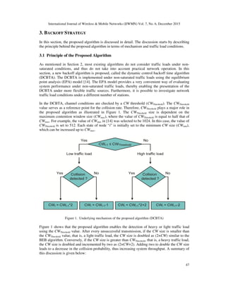 International Journal of Wireless & Mobile Networks (IJWMN) Vol. 7, No. 6, December 2015
47
3. BACKOFF STRATEGY
In this section, the proposed algorithm is discussed in detail. The discussion starts by describing
the principle behind the proposed algorithm in terms of mechanism and traffic load conditions.
3.1 Principle of the Proposed Algorithm
As mentioned in Section 2, most existing algorithms do not consider traffic loads under non-
saturated conditions, and thus do not take into account practical network operation. In this
section, a new backoff algorithm is proposed, called the dynamic control backoff time algorithm
(DCBTA). The DCBTA is implemented under non-saturated traffic loads using the equilibrium
point analysis (EPA) model [14]. The EPA model provides a very convenient way of evaluating
system performance under non-saturated traffic loads, thereby enabling the presentation of the
DCBTA under more flexible traffic sources. Furthermore, it is possible to investigate network
traffic load conditions under a different number of stations.
In the DCBTA, channel conditions are checked by a CW threshold (CWThreshold). The CWThreshold
value serves as a reference point for the collision rate. Therefore, CWThreshold plays a major role in
the proposed algorithm as illustrated in Figure 1. The CWThreshold size is dependent on the
maximum contention window size (CWmax), where the value of CWThreshold is equal to half that of
CWmax. For example, the value of CWmax in [14] was selected to be 1024. In this case, the value of
CWThreshold is set to 512. Each state of node “i” is initially set to the minimum CW size (CWmin),
which can be increased up to CWmax.
Figure 1. Underlying mechanism of the proposed algorithm (DCBTA)
Figure 1 shows that the proposed algorithm enables the detection of heavy or light traffic load
using the CWThreshold value. After every unsuccessful transmission, if the CW size is smaller than
the CWThreshold value, that is, a light traffic load, the CW size is doubled as (2×CW) similar to the
BEB algorithm. Conversely, if the CW size is greater than CWThreshold, that is, a heavy traffic load,
the CW size is doubled and incremented by two as (2×CW+2). Adding two to double the CW size
leads to a decrease in the collision probability, thus increasing system throughput. A summary of
this discussion is given below:
 