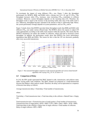 International Journal of Wireless & Mobile Networks (IJWMN) Vol. 7, No. 6, December 2015
50
To investigate the impact of using different CWmin size, Figure 3 plots the throughput
performance for DCBTA, BEB, and ELBA with a varying size of 8, 16, and 32 CWmin. The
throughput increases when CWmin increases, since increasing CWmin contributes to collision
avoidance. Moreover, system throughput depends on the incoming data [15]. Therefore, the
throughput result is equal to the increase in the incoming traffic data rates if the traffic load is
low. Otherwise, throughput becomes saturated if the amount of data is sufficiently high. Hence,
the system performance strongly depends on system parameters, such as CWmin and m.
Figure 3 clearly shows that DCBTA provides better throughput results than BEB and ELBA with
different CWmin size under various offered loads. The DCBTA allows the stations to adjust CW
value appropriately according to the traffic load variation within the network. This means that the
DCBTA mechanism can reduce the number of collisions, which will lead to increased system
throughput. In addition, the performance results show that DCBTA has lower performance
degradation than BEB and ELBA. The reason for this is that the CW size decreases gradually
after every successful transmission.
Figure 3. Non-saturated throughput comparison of the proposed algorithm and various related backoff
algorithms with varying CWmin (8, 16, 32) and m = 6
4.3 Comparison of Delay
In [14], the EPA model represented the MAC channel in idle, transmission, and collision states
under varying traffic load conditions. The MAC channel was proposed as a multi-dimensional
discrete-time Markov chain analysis model. Therefore, the delay can be represented as a sequence
of discrete time delays as follows:
Average transmission delay = Total delay / Total number of transmissions,
where:
Total delay = Total transmission time + Total time delay in the collision + Backoff time + Empty
slot.
Total transmission time = Transmission time of single packet × Total number of transmissions.
Transmission time of single packet = RTS + SIFS + CTS + SIFS + Data + SIFS + ACK + DIFS.
Total time delay in the collision = Delay time of single collision × Total number of collisions.
Delay of single collision = RTS + DIFS.
 