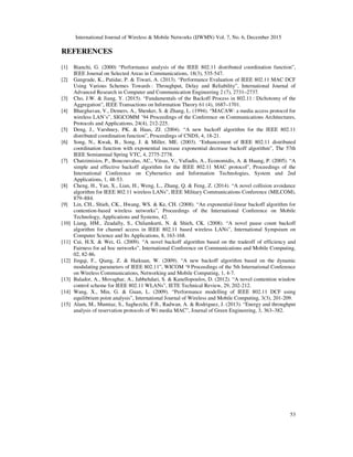 International Journal of Wireless & Mobile Networks (IJWMN) Vol. 7, No. 6, December 2015
53
REFERENCES
[1] Bianchi, G. (2000) “Performance analysis of the IEEE 802.11 distributed coordination function”,
IEEE Journal on Selected Areas in Communications, 18(3), 535-547.
[2] Gangrade, K., Patidar, P. & Tiwari, A. (2013). “Performance Evaluation of IEEE 802.11 MAC DCF
Using Various Schemes Towards : Throughput, Delay and Reliability”, International Journal of
Advanced Research in Computer and Communication Engineering 2 (7), 2731–2737.
[3] Cho, J.W. & Jiang, Y. (2015). “Fundamentals of the Backoff Process in 802.11 : Dichotomy of the
Aggregation”, IEEE Transactions on Information Theory 61 (4), 1687–1701.
[4] Bharghavan, V., Demers, A., Shenker, S. & Zhang, L. (1994). “MACAW: a media access protocol for
wireless LAN’s”, SIGCOMM ’94 Proceedings of the Conference on Communications Architectures,
Protocols and Applications, 24(4), 212-225.
[5] Deng, J., Varshney, PK. & Haas, ZJ. (2004). “A new backoff algorithm for the IEEE 802.11
distributed coordination function”, Proceedings of CNDS, 4, 18-21.
[6] Song, N., Kwak, B., Song, J. & Miller, ME. (2003). “Enhancement of IEEE 802.11 distributed
coordination function with exponential increase exponential decrease backoff algorithm”, The 57th
IEEE Semiannual Spring VTC, 4, 2775-2778.
[7] Chatzimisios, P., Boucouvalas, AC., Vitsas, V., Vafiadis, A., Economidis, A. & Huang, P. (2005). “A
simple and effective backoff algorithm for the IEEE 802.11 MAC protocol”, Proceedings of the
International Conference on Cybernetics and Information Technologies, System and 2nd
Applications, 1, 48-53.
[8] Cheng, H., Yan, X., Lian, H., Weng, L., Zhang, Q. & Feng, Z. (2014). “A novel collision avoidance
algorithm for IEEE 802.11 wireless LANs”, IEEE Military Communications Conference (MILCOM),
879–884.
[9] Lin, CH., Shieh, CK., Hwang, WS. & Ke, CH. (2008). “An exponential-linear backoff algorithm for
contention-based wireless networks”, Proceedings of the International Conference on Mobile
Technology, Applications and Systems, 42.
[10] Liang, HM., Zeadally, S., Chilamkurti, N. & Shieh, CK. (2008). “A novel pause count backoff
algorithm for channel access in IEEE 802.11 based wireless LANs”, International Sympsium on
Computer Science and Its Applications, 8, 163-168.
[11] Cui, H.X. & Wei, G. (2009). “A novel backoff algorithm based on the tradeoff of efficiency and
Fairness for ad hoc networks”, International Conference on Communications and Mobile Computing,
02, 82-86.
[12] Jingqi, F., Qiang, Z. & Haikuan, W. (2009). “A new backoff algorithm based on the dynamic
modulating parameters of IEEE 802.11”, WICOM ‘9 Proceedings of the 5th International Conference
on Wireless Communications, Networking and Mobile Computing, 1, 4-7.
[13] Balador, A., Movaghar, A., Jabbehdari, S. & Kanellopoulos, D. (2012). “A novel contention window
control scheme for IEEE 802.11 WLANs”, IETE Technical Review, 29, 202-212.
[14] Wang, X., Min, G. & Guan, L. (2009). “Performance modelling of IEEE 802.11 DCF using
equilibrium point analysis”, International Journal of Wireless and Mobile Computing, 3(3), 201-209.
[15] Alam, M., Mumtaz, S., Saghezchi, F.B., Radwan, A. & Rodriguez, J. (2013). “Energy and throughput
analysis of reservation protocols of Wi media MAC”, Journal of Green Engineering, 3, 363–382.
 