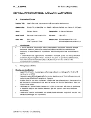 BCCL & BSMPL. Job Duties & Responsibilities
ELECTRICAL, INSTRUMENTATION & AUTOMATION MAINTENANCES
A. Organizational Context
Position Title: Head – Electrical, Instrumentation & Automation Maintenance
Organization: Bhutan Silicon Metal Pvt. Ltd (BSMPL) & Bhutan Carbide and Chemicals Ltd (BCCL)
Name: Passang Sherpa Designation: Dy. General Manager
Department: Electrical & Instrumentation Location: Plant Office
Reports to: Plant Head Reports into: Shift Incharge – (Electrical)
Chief Operation Officer Shift Incharge – (Instrumentation)
B. Job Objectives
• To ensure maximum availability of electrical equipments and process operation through
preventive, predictive, need base as well as breakdown maintenance activities and
responding to the breakdown of equipment & machineries (electrical & instrumentation
aspects)
• To contribute towards organizational performance from cost, quality and energy utilization
parameters, by ensuring that there is minimum disruption of operation due to electrical,
instrumentation and automation (PLC) faults, keeping in view the safety and the
environmental requirements.
C. Primary Responsibilities
Planning and Coordination
• Support Plant Head in developing overall strategy, objectives and targets for Electrical &
maintenance at BSMPL
• Prepare Annual and Monthly plans for Preventive Maintenance of Electrical machinery and
equipments and facilitate finalization of the same.
• Develop plans for purchase requirements of electrical spares / equipments, instrumentation
and automation requirements in line with the Annual and Monthly Maintenance plans and
Departmental budget.
• Coordinate with Bhutan Power Corporation Ltd (BPCL) on matters pertaining to availability
of power for the plant and planned power outages and appraise Plant Head and other
departments.
• Continuously scan the environment and identify opportunities for adoption of new and cost
effective technologies and equipments.
Patented and Restricted Circulation Only.
 