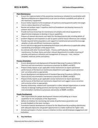BCCL & BSMPL. Job Duties & Responsibilities
Plant Maintenance
• Ensure the implementation of the preventive maintenance schedule (in coordination with
Mechanical Maintenance department) as per plan to enhance availability and uptime of
the machinery / equipment.
• Ensure timely response to the breakdown of machinery and Equipments within the target
time to reduce downtime of machinery.
• Review and analyze major / repetitive electrical breakdowns and develop measures to
prevent reoccurrence.
• Provide technical know-how for maintenance of complex and critical equipment to
departmental employees to develop in-house capabilities.
• Prepare all relevant documents and report for the departmental jobs including details of
• problem diagnosis and resolution as well as spares used for future references and analysis.
• Provide required technical guidance and support to maintenance personnel & encourage
adoption of safe and efficient maintenance practices.
• Ensure and encourage good housekeeping techniques and adherence to applicable safety
standards by all employees of the department.
• Co-ordinate with other functional heads – Process and Production, Mechanical
maintenance, Purchase, Stores and other relevant departments to enable streaming of
activities and optimum utilization and management of resources – man, machine
(implied), materials (stores and spares).
Process Orientation
• Ensure development and deployment of Standard Operating Procedures (SOPs) for
Electrical and Instrumentation maintenance processes for BSMPL and BCCL.
• Prepare timely reports as per applicable review mechanisms to report operational
performances of the Electrical maintenance department and suggest course correction
and corrective action as appropriate
• Ensure development and deployment of Standard Operating Procedures (SOPs) for
Electrical and Instrumentation maintenance processes for BSMPL and BCCL.
• Prepare timely reports as per applicable review mechanisms to report operational
performances of the Electrical maintenance department and suggest course correction
and corrective action as appropriate.
• Develop relationship, network with counterparts in other relevant organizations in similar
industry to leverage leading practices and learning to improve Electrical and
Instrumentation maintenance processes and practice at BSMPL and BCCL.
People Development
• Take responsibility for people development initiative and building up in-house
capabilities for the employees of the department.
• Adhere to timelines for monitoring and review of performance parameters and
provide feedback to the team members.
• Contribute towards development of talents for the department by providing subordinates
with adequate exposures and growth opportunities to enable readiness for higher roles.
• Actively participate in human resource initiatives to drive overall employee engagement and
motivation.
D. Key Interfaces
Patented and Restricted Circulation Only.
 