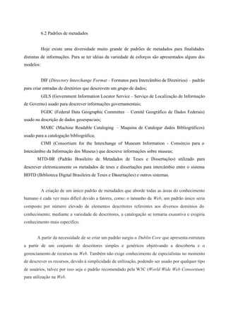 6.2 Padrões de metadados
Hoje existe uma diversidade muito grande de padrões de metadados para finalidades
distintas de informações. Para se ter idéias da variedade de esforços são apresentados alguns dos
modelos:
DIF (Directory Interchange Format – Formatos para Intercâmbio de Diretórios) – padrão
para criar entradas de diretórios que descrevem um grupo de dados;
GILS (Government Information Locator Service – Serviço de Localização de Informação
de Governo) usado para descrever informações governamentais;
FGDC (Federal Data Geographic Committee – Comitê Geográfico de Dados Federais)
usado na descrição de dados geoespaciais;
MARC (Machine Readable Cataloging – Maquina de Catalogar dados Bibliográficos)
usado para a catalogação bibliográfica;
CIMI (Consortium for the Interchange of Museum Information - Consórcio para o
Intercâmbio da Informação dos Museus) que descreve informações sobre museus;
MTD-BR (Padrão Brasileiro de Metadados de Teses e Dissertações) utilizado para
descrever eletronicamente os metadados de teses e dissertações para intercâmbio entre o sistema
BDTD (Biblioteca Digital Brasileira de Teses e Dissertações) e outros sistemas.
A criação de um único padrão de metadados que aborde todas as áreas do conhecimento
humano é cada vez mais difícil devido a fatores, como: o tamanho da Web, um padrão único seria
composto por número elevado de elementos descritores referentes aos diversos domínios do
conhecimento; mediante a variedade de descritores, a catalogação se tornaria exaustiva e exigiria
conhecimento mais específico.
A partir da necessidade de se criar um padrão surgiu o Dublin Core que apresenta estrutura
a partir de um conjunto de descritores simples e genéricos objetivando a descoberta e o
gerenciamento de recursos na Web. Também não exige conhecimento de especialistas no momento
de descrever os recursos, devido à simplicidade de utilização, podendo ser usado por qualquer tipo
de usuários, talvez por isso seja o padrão recomendado pela W3C (World Wide Web Consortium)
para utilização na Web.
 