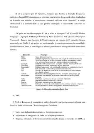 O DC é composto por 15 elementos, planejado para facilitar a descrição de recursos
eletrônicos. Souza (2000), destaca que as principais características desse padrão são a simplicidade
na descrição dos recursos, o entendimento semântico universal (dos elementos), o escopo
internacional e a extensibilidade (o que permite adaptações às necessidades adicionais de
descrição).
DC pode ser inserido em página HTML e utiliza a linguagem XML (Extensible Markup
Language – Linguagem de Marcação Extensível). Adota a sintaxe do RDF (Resource Description
Framework – Recurso para Descrição de Quadros), possui um conjunto de 15 elementos básicos,
apresentados no Quadro 1, que podem ser implementados livremente para atender às necessidades
de cada usuários e, ainda, é formato padrão adotado para efetuar a interoperabilidade entre outros
formatos.
6.3 XML
A XML é linguagem de marcação de dados (Extensible Markup Language) utilizada para
descrever dados estruturados. Oferece as seguintes facilidades:
• Meios para declaração de conteúdos de formato mais preciso;
• Mecanismos de recuperação de dados em múltiplas plataformas;
• Regras de formatação de documentos muito mais rígidas do que as oferecidas em HTML; e
 