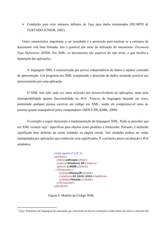 • Condições para criar números infinitos de Tags para dados estruturados (DUARTE &
FURTADO JÚNIOR, 2002).
Outra característica importante a ser ressaltada é a permissão para analisar se a estrutura do
documento está bem formada. Isto é possível por meio da utilização do mecanismo Document
Type Definitions (DTD). Em XML, os documentos são arquivos do tipo texto, o que facilita a
depuração das aplicações.
A linguagem XML é caracterizada por prover independência de dados e separar conteúdo
de apresentação. Um programa em XML compreende a descrição de dados, tornando possível seu
processamento por uma aplicação.
O XML tem sido cada vez mais utilizado por desenvolvedores de aplicações, tanto pela
interoperabilidade quanto funcionalidade na Web. Trata-se de linguagem baseada em texto,
permitindo qualquer pessoa escrever um código em XML, sendo ele compreensível tanto às
pessoas quanto manipulável pelos computadores (MOULTIS, KIRK, 2000).
O exemplo a seguir demonstra a implementação da linguagem XML. Pode-se perceber que
em XML existem tags1
específicas para objetos como produtos e fornecedor. Portanto, é atribuído
significado bem definido de certas unidades na página criada. Tais unidades podem ser então
manipuladas por aplicações que conhecem seus significados. É o primeiro passo em direção à Web
semântica.
Figura 4: Modelo de Código XML
.
1
Tags: Estruturas de linguagem de marcação que consistem em breves instruções, tendo marca de início e outra de fim
 