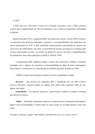 6.4 RDF
A RDF (Resource Description Framework) é camada conceitual e com a XML tornam-se
cruciais para a implementação da “Web de Semântica” com o intuito de representar a informação
na Internet.
Desenvolvida pelo W3C, a arquitetura RDF, de acordo com Lassila e Swick (1999), constitui-
se arquitetura para processar metadados e promover a interoperabilidade entre aplicações que
trocam informações na Web. A RDF possibilita o processamento automatizado de recursos em
várias áreas do conhecimento, tais como: na descoberta de recursos que descreve as relações entre
recursos representados na rede e no auxílio aos agentes de software na troca e compartilhamento
de informações, entre outras aplicações (LASSILA, SWICK, 1999).
A padronização RDF estabelece modelo e sintaxe para representar, codificar e transmitir
metadados com o objetivo de maximizar a interoperabilidade de dados de fontes heterogêneas.
Outro objetivo é tornar possível a especificação de semântica para base de dados em XML.
A RDF é composta por três tipos de objetos: recursos, propriedades e triplas.
Recursos – tudo descrito por expressões RDF e identificado por um URI (Uniform
Resource Identifier). Recursos podem ser páginas Web, partes dela, elementos XML de uma
página, uma figura.
Propriedades – são aspectos específicos, características, atributos ou relações utilizadas
para descrever recursos.
Triplas – informação estruturada composta de sujeito (recurso), predicado (propriedade) e
objeto (valor da propriedade). O objeto pode ser outro recurso ou um dado primitivo como uma
string.
Considere a sentença a seguir: “João Roberto é presidente do site www.roberto.com.br”.
 