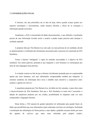 7. CONSIDERAÇÕES FINAIS
A Internet, dos seus primórdios até os dias de hoje, obteve grande avanço quanto aos
aspectos tecnológico e sócioculturais, sendo maneira eficiente e eficaz de se conseguir a
informação quando necessário.
Atualmente, a Web é concentrador de dados desestruturados, o que dificulta a localização
precisa de uma informação levando assim o usuário a perder tempo precioso para alcançar o
resultado esperado.
A proposta feita por Tim Berners-Lee está cada vez mais próxima de ser realidade, devido
ao aprimoramento e à utilização das ferramentas necessárias para o processo de construção da Web
Semântica.
Tornar a Internet “inteligente” e capaz de entender necessidades é o objetivo da Web
semântica. Em outras palavras, pretende-se que máquinas e seres humanos se comuniquem por
meio de uma linguagem mais próxima.
A evolução consiste no fato de que a Internet, inicialmente projetada para ser compreendida
apenas por seres humanos, terá suas informações compreendidas também por máquinas. A
estrutura semântica da informação deve levar a trabalho mais interativo e cooperativo entre
usuários e agentes de software.
A arquitetura proposta por Tim Berners-Lee, dividida em três camadas, é peça chave para
o desenvolvimento da Web Semântica. Para que a Web Semântica se torne real é necessária a
adoção da arquitetura proposta por seu criador, possibilitando às máquinas cada vez mais
compreender a linguagem humana.
Dessa forma, a Web passará de grande repositório de informação para grande banco de
dados que possibilitará que suas informações sejam indexadas com base em ontologias, facilitando
a localização das informações de forma precisa e mais rápida e podendo executar tarefas por meio
dos agentes de software que antes eram realizadas pelo próprio usuário.
 