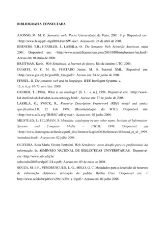 BIBLIOGRAFIA CONSULTADA
AFONSO, M. M. R. Semantic web. Porto: Universidade do Porto, 2001. 9 p. Disponível em:
<http://www.fe.up.pt/~mgi00014/ari/SW.doc>. Acesso em: 26 de abril de 2008.
BERNERS. T.B.; HENDLER; J., LASSILA, O. The Semantic Web. Scientific American, maio
2001. Disponível em: <http://www.scientificamerican.com/2001/050lissueberners-lee.html>
Acesso em: 08 maio de 2008.
BREITMAN, Karin. Web Semântica: a Internet do futuro. Rio de Janeiro: LTC, 2005.
DUARTE, O. C. M. B.; FURTADO Junior, M. B. Tutorial XML. Disponível em:
<http://www.gta.ufrj.br/grad/00_1/miguel/>. Acesso em: 24 de junho de 2008.
FENSEL, D. The semantic web and its languages. IEEE Intelligent Systems. v.
15, n. 6, p. 67-73, nov./dez. 2000.
GRUBER, T. (1996). What is an ontology? [S. l. : s. n.], 1996. Disponível em: <http://www-
ksl.stanford.edu/kst/what-is-an-ontology.html>. Acesso em: 27 de junho de 2008.
LASSILA, O.; SWICK, R., Resource Description Framework (RDF) model and syntax
specification.1.0, 22 Feb 1999. (Recomendação do W3C). Disponível em:
<http://www.w3c.org/TR/REC-rdf-syntax>. Acesso em: 02 junho 2008.
MILSTEAD, J.; FELDMAN, S. Metadata: cataloging by any other name. Institute of Information
Systems and Computer Media – IISCM, 1999. Disponível em
<http://www.iicm.tugraz.at/thesis/cguetl_diss/literatur/Kapitel06/References/Milstead_et_al._1999
/metadata.html>. Acesso em: 02 julho 2008.
OLIVEIRA, Rosa Maria Vivona Bertolini. Web Semântica: novo desafio para os profissionais da
informação. In: SEMINRIO NACIONAL DE BIBLIOTECAS UNIVERSTÂRIAS. Disponível
em <http://www.sibi.ufrj.br/
snbu/snbu2002/oralpdf/124.a.pdf> Acesso em: 05 de maio de 2008.
SOUZA, M. I. F., VENDRUSCULO, L. G., MELO, G. C. Metadados para a descrição de recursos
de informação eletrônica: utilização do padrão Dublin Core. Disponível em: <
http://www.scielo.br/pdf/ci/v29n1/v29n1a10.pdf.> Acesso em: 02 julho 2008.
 