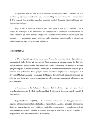 No presente trabalho será possível encontrar informações sobre a estrutura da Web
Semântica, proposta por Tim Berners-Lee, como modelo para desenvolvimento e aprimoramento
da Web existente hoje, e também descobrir como será possível alcançar a interoperabilidade entre
sistemas heterogêneos.
Hoje, a Web Semântica é discutida mais como hipótese, em vez de realidade. Com o
avanço das tecnologias e das ferramentas que compreendem a construção do conhecimento de
forma semântica, em futuro próximo será possível – com base em inferências realizadas por seres
humanos – a compreensão desses conceitos pelas máquinas, transformando a Internet que
conhecemos em grande rede provida de inteligência.
1. INTRODUÇÃO
A Web já é parte integrante de nossas vidas. A cada dia aumenta o número de usuários e a
quantidade de dados disponíveis para acesso. Já presenciamos a primeira geração da Web, com
páginas estáticas, confeccionadas individualmente à mão. Em seguida, vivenciamos a segunda
geração composta de páginas dinâmicas, tendo como os maiores colaboradores os usuários, que as
tornaram mais participativa. Essas gerações tiraram proveito da simplicidade da linguagem HTML
(Hypertext Markup Language – Linguagem de Marcação de Hipertexto), mas também tiveram que
enfrentar suas limitações e buscar inovações para resolver questões para as quais a linguagem não
oferecia suporte.
A terceira geração da Web, conhecida como Web Semântica, surge com a proposta de
torná-la mais inteligente, devido à grande quantidade de informação disponível na rede mundial de
computadores.
Segundo Berners-Lee (2001), a Web Semântica será extensão da Web, proporcionando
recursos informacionais melhor estruturados e representados. Assim, o conteúdo informacional
desses recursos seria mais bem explicitado e definido semanticamente, formando uma rede de
informações conectadas por meio de ferramentas tecnológicas, tais como os agentes de software, e
proporcionaria uma melhor recuperação de informação.
 