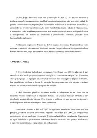 De fato, hoje a filosofia é outra com a introdução da Web 2.0. As pessoas passaram a
produzir seus próprios documentos e a publicá-los automaticamente na rede, sem a necessidade de
grandes conhecimentos de programação e de ambientes sofisticados de informática. O usuário é o
consumidor e o produtor da informação, há maior facilidade de criação e edição de páginas online,
o usuário tem vários servidores para armazenar seus arquivos em amplos espaços disponibilizados
e principalmente um número de ferramentas e possibilidades ilimitadas, previstas pelas
funcionalidades da Internet.
Ainda assim, no processo de evolução da Web surgiu a necessidade de dar sentido ao vasto
conteúdo existente na Internet com o intuito dos sistemas compreenderem a linguagem natural dos
homens. Dessa forma, surge novo capítulo nesse processo conhecido como Web Semântica.
4. WEB SEMÂNTICA
A Web Semântica, definida por seu criador, Tim Bernes-Lee (2001), nada mais é que
extensão da Web atual, que pretende embutir inteligência e contexto nos códigos XML (Extensible
Markup Language – Linguagem de Marcação) utilizados para confecção de páginas na Internet.
Isso possibilitaria melhorar a forma de interação dos programas com tais páginas e também
tornaria sua utilização mais intuitiva por parte dos usuários.
A Web Semântica permitirá incorporar sentido às informações de tal forma que as
máquinas possam compreender a linguagem humana. Ela pretende fornecer estruturas e dar
significado ao conteúdo das páginas Web, criando o ambiente em que agentes inteligentes e
usuários possam trabalhar e interagir de forma cooperativa.
Nesse novo contexto, a Web será capaz de representar associações entre coisas que, em
princípio, poderiam não estar relacionadas. Segundo Tim Berners-Lee (2001), os computadores
necessitam ter acesso a coleções estruturadas de informações (dados e metadados) e de conjuntos
de regras de inferência que ajudem no processo de dedução automática para que seja administrado
o raciocínio automatizado, a representação do conhecimento.
 