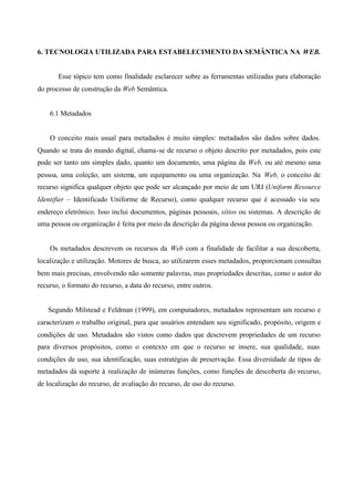 6. TECNOLOGIA UTILIZADA PARA ESTABELECIMENTO DA SEMÂNTICA NA WEB.
Esse tópico tem como finalidade esclarecer sobre as ferramentas utilizadas para elaboração
do processo de construção da Web Semântica.
6.1 Metadados
O conceito mais usual para metadados é muito simples: metadados são dados sobre dados.
Quando se trata do mundo digital, chama-se de recurso o objeto descrito por metadados, pois este
pode ser tanto um simples dado, quanto um documento, uma página da Web, ou até mesmo uma
pessoa, uma coleção, um sistema, um equipamento ou uma organização. Na Web, o conceito de
recurso significa qualquer objeto que pode ser alcançado por meio de um URI (Uniform Resource
Identifier – Identificado Uniforme de Recurso), como qualquer recurso que é acessado via seu
endereço eletrônico. Isso inclui documentos, páginas pessoais, sítios ou sistemas. A descrição de
uma pessoa ou organização é feita por meio da descrição da página dessa pessoa ou organização.
Os metadados descrevem os recursos da Web com a finalidade de facilitar a sua descoberta,
localização e utilização. Motores de busca, ao utilizarem esses metadados, proporcionam consultas
bem mais precisas, envolvendo não somente palavras, mas propriedades descritas, como o autor do
recurso, o formato do recurso, a data do recurso, entre outros.
Segundo Milstead e Feldman (1999), em computadores, metadados representam um recurso e
caracterizam o trabalho original, para que usuários entendam seu significado, propósito, origem e
condições de uso. Metadados são vistos como dados que descrevem propriedades de um recurso
para diversos propósitos, como o contexto em que o recurso se insere, sua qualidade, suas
condições de uso, sua identificação, suas estratégias de preservação. Essa diversidade de tipos de
metadados dá suporte à realização de inúmeras funções, como funções de descoberta do recurso,
de localização do recurso, de avaliação do recurso, de uso do recurso.
 