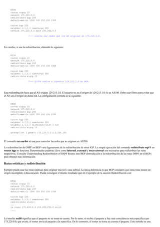 RTC#
router eigrp 10
network 175.220.0.0
redistribute bgp 200
default-metric 1000 100 250 100 1500
router bgp 200
neighbor 1.1.1.1 remote-as 300
network 175.220.0.0 mask 255.255.0.0
!--- Limita las redes que los AS originan en 175.220.0.0.
En cambio, si usa la redistribución, obtendrá lo siguiente:
RTC#
router eigrp 10
network 175.220.0.0
redistribute bgp 200
default-metric 1000 100 250 100 1500
router bgp 200
neighbor 1.1.1.1 remote-as 300
redistribute eigrp 10
!--- EIGRP vuelve a inyectar 129.213.1.0 en BGP.
Esta redistribución hace que el AS origine 129.213.1.0. El usuario no es el origen de 129.213.1.0; lo es AS100. Debe usar filtros para evitar que
el AS sea el origen de dicha red. La configuración correcta es la siguiente:
RTC#
router eigrp 10
network 175.220.0.0
redistribute bgp 200
default-metric 1000 100 250 100 1500
router bgp 200
neighbor 1.1.1.1 remote-as 300
neighbor 1.1.1.1 distribute-list 1 out
redistribute eigrp 10
access-list 1 permit 175.220.0.0 0.0.255.255
El comando access-list se usa para controlar las redes que se originan en AS200.
La redistribución de OSPF en BGP varía ligeramente de la redistribución de otros IGP. La simple ejecución del comando redistribute ospf 1 en
router bgp no funciona. Determinadas palabras clave como internal, external y nssa-external son necesarias para redistribuir las rutas
respectivas. Consulte Understanding Redistribution of OSPF Routes into BGP (Introducción a la redistribución de las rutas OSPF en el BGP)
para obtener más información.
Rutas estáticas y redistribución
Siempre puede usar las rutas estáticas para originar una red o una subred. La única diferencia es que BGP considera que estas rutas tienen un
origen incompleto o desconocido. Puede conseguir el mismo resultado que en el ejemplo de la sección Redistribución con:
RTC#
router eigrp 10
network 175.220.0.0
redistribute bgp 200
default-metric 1000 100 250 100 1500
router bgp 200
neighbor 1.1.1.1 remote-as 300
redistribute static
...
ip route 175.220.0.0 255.255.255.0 null0
....
La interfaz null0 significa que el paquete no se toma en cuenta. Por lo tanto, si recibe el paquete y hay una coincidencia más específica que
175.220.0.0, que existe, el router envía el paquete a la específica. De lo contrario, el router no toma en cuenta el paquete. Este método es una
 